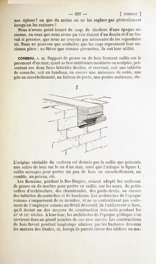 - 307 -                   [ CORBEAU
                                                           ]
nos églises ou que du moins on ne les replacepas généralement
          ?
lorsqu'on les restaure ?
   Nous n'avons point trouvé de coqs de clochers d'une époque an-
cienne, ou ceux que nous avons pu voir étaient d'un dessinet d'un tra-
vail si grossier, que nous ne croyons pas nécessairede les reproduire
ici. Nous ne pouvons que souhaiter que les coqs reprennent leur an-
cienne place ; ne fût-ce que comme girouettes, ils ont leur utilité.

  CORBEAU, m. Support de pierre ou de bois formant saillie sur le
            s.
parement d'un mur, ayant safaceantérieure moulurée ou sculptée,pré-
sentant ses deux faces latérales droites, et recevant, soit une tablette
de corniche, soit un bandeau, ou encore une naissance de voûte, une
pile en encorbellement, un linteau de porte, une poutre maîtresse,etc.




L'origine véritable du corbeau est donnée par la saillie que présente
une solive de bois sur le nu d'un mur, ainsi que l'indique la figure 1,
saillie ménagéepour porter un pan de bois en encorbellement, un
comble, un poteau, etc.
   Les Romains, pendant le Bas-Empire, avaient adopté les corbeaux
de pierre ou de marbre pour porter en saillie, sur les murs, de petits
ordres d'architecture, des chambranles, des pieds-droits, ou encore
des tablettes de corniches et de bandeaux.Les architectes de l'époque
romane s'emparèrent de ce membre, et ne se contentèrent pas seule-
ment de l'employer comme un détail décoratif, ils l'utilisèrent si bien,
qu'il devint un des moyens de construction très-usité pendant les
xie et xne siècles. A leur tour, les architectes de l'époque gothique s'en
servirent dansun grand nombre de cas avec succès.Les constructions
de bois furent pendant longtemps admises par les barbares devenus
les maîtres des Gaules, et, lorsqu'ils purent élever des éditices en ma-
 