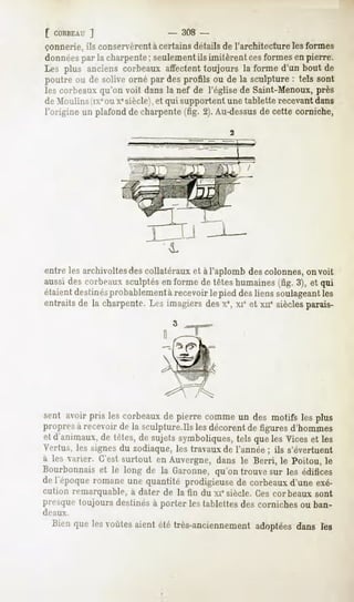 [ CORBEAU
       ]                       -   308 -
çonnerie,ils conservèrent certainsdétailsde l'architecturelesformes
                        à
données la charpente
         par            ; seulement imitèrentcesformes pierre.
                                    ils                   en
Les plus anciens  corbeaux  affectent toujoursla formed'un bout de
poutreou de soliveornépardesprofilsou de la sculpture tels sont
                                                         :
lescorbeaux  qu'onvoit dansla nef de l'églisede Saint-Menoux,près
deMoulins(ixeouXesiècle),et quisupportent tablette
                                           une        recevant
                                                             dans
l'origineun plafond charpente 2).Au-dessus cettecorniche,
                   de           (fig.              de




entre les archivoltes des collatéraux et à l'aplomb des colonnes, on voit
aussi des corbeaux sculptés en forme de têtes humaines (fig. 3), et qui
étaient destinésprobablement à recevoir le pied des liens soulageantles
entraits de la charpente. Les imagiers des x%xie et xne siècles parais-




sent avoir pris les corbeauxde pierre commeun des motifs les plus
propresà recevoirde la sculpture.Ilslesdécorentde figuresd'hommes
et d'animaux,de têtes,de sujetssymboliques,tels queles Viceset les
V.'itus, les signes du zodiaque, les travaux de l'année ; ils s'évertuent
à les varier. C'est surtout en Auvergne, dans le Berri, le Poitou, le
Bourbonnaiset le long de la Garonne,qu'on trouvesur les édifices
(!""!V[»oque
           romaneune quantité prodigieusede corbeauxd'une exé-
cution remarquable, à dater de la fin du xiesiècle. Ces corbeaux sont
presquetoujours destinésà porter lestablettesdes cornichesou ban-
deaux.

  Bienque lesvoûtes
                  aientété très-anciennement
                                          adoptées
                                                 dans les
 