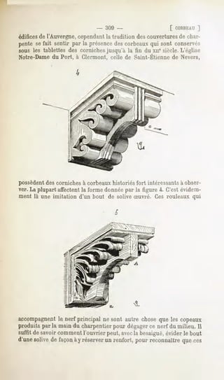 - 309 -                      [ CORBEAU ]
édificesde l'Auvergne, cependant ht tradition des couvertures de char-
pente sefait sentir par la présence corbeauxqui sont conservés
                                   des
sous les tablettes des corniches jusqu'à la tin du xii* siècle.L'église
Notre-Dame Port, à Glermont, celle de Saint-Etiennede Nevers,
         du




possèdentdes corniches à corbeaux historiés fort intéressants à obser-
ver. La plupart affectent la forme donnée par la figure 4. C'est évidem-
ment là une imitation   d'un bout de solive Suvré. Ces rouleaux qui




accompagnentle nerf principal ne sont autre chose que les copeaux
produits par la main du charpentierpour dégager nerf du milieu. Il
                                              ce
suffit de savoir comment l'ouvrier peut, avecla besaiguë,évider le bout
d'unesolivede façonày réserver renfort, pour reconnaîtrequeces
                             un
 