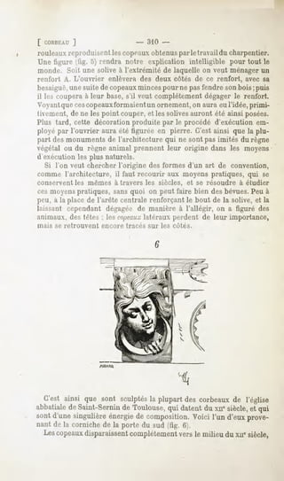 [ CORBEAU
       ]                      -   310 -
rouleaux
       reproduisent copeaux
                 les     obtenus letravail charpentier.
                               par      du
Unefigure 5)rendra
        fig.    notreexplication
                                intelligible toutle
                                           pour
monde. Soit une solive à l'extrémité de laquelle on veut ménagerun
renfort A. L'ouvrier enlèverades deux côtés de ce renfort, avec sa
besaiguë, suite copeaux
         une    de         minces nepas
                                pour     fendre bois puis
                                              son ;
il lescoupera leurbase, veutcomplètement
            à         s'il                dégager renfort.
                                                 le
Voyant ces
       que copeauxformaient  unornement, aura l'idée,
                                      on     eu     primi-
tivement, ne lespointcouper, lessolives
         de                   et          aurontété ainsiposées.
Plus tard, cette décoration
                          produitepar le procédéd'exécutionem-
ployé l'ouvrier
     par      aura figurée pierre.C'est
                   été      en         ainsiquela plu-
partdesmonuments l'architecture nesont imités règne
                de            qui    pas      du
végétal du règne
      ou        animal prennent origine
                              leur     dansles moyens
d'exécution les plus naturels.
  Si l'on veut chercherl'origine desformesd'un art de convention,
comme l'architecture, il faut recourir aux moyens pratiques, qui se
conservent les mêmes à travers les siècles, et se résoudre à étudier
cesmoyens
        pratiques, quoi onpeutfairebiendes
                 sans                     bévues. à
                                               Peu
peu, laplace l'arête
   a       de      centrale
                         renforçantboutdela solive, la
                                 le               et
laissant
       cependant
               dégagée manière l'allégir, a figurédes
                     de      à          on
animaux, tètes: lescnpeaux
       des              latéraux
                               perdentde leur importance,
niais se retrouvent encore tracés sur les côtés.




                   ffCARO.




  C'est ainsi que sont sculptés la plupart des corbeaux de l'église
abbatiale de Saint-Sernin de Toulouse, qui datent du xue siècle, et qui
sont d'une singulière énergie de composition. Voici l'un d'eux prove-
nant de la corniche de la porte du sud (fig. 6).
  Les copeauxdisparaissentcomplètement vers le milieu du xii" siècle,
 