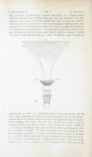 [ CONSTHUCTION
          ]                              - 2't -                  | l'I'.I.M ]
                                                                           iri.s
déjà «|ne le. constructeurs romans laissaient en évidence leurs
lumens malerieU de cini >lnid ii in : que. loin de cherchera les dis-
    simuler, ils composaient leur architecture de ces moyens même..
    Veiil-iiii danlic. preiue. de ce l'ail ? Les Humains lerminaieiil le soin-
    mel de leurs colonne, par des chapiteaux; mais la saillie du tailloir de
    ces chapileaii ne portait rien : ce n'était qu'un ornement. Ainsi, lors-
    que les Humains posaient une oiite d'arête sur des colonnes, comme
    il arrivait i'rêqir'inment, dans les salles de thermes, par exemple, le
                                             13




sommiei île la voûte était a l'aploinh du nu de la colonne tiir. '. . Et
alors, chose singulière et donl on ne peut donner la raison, iioii-seule-
menl le fût de la colonneromaineportait sonchapiteau,
                                                    maisl'enlahle-
mentcomplet Ididre; desorte
          de               que,par le fait, toutela partie
comprise cuire A et li ne .cnail a rien, et que le. foile-, saillie. I;
M" ii"iit pu êtreulili-eesqu " pourposer cintresde charpenle
                                             les                des-
LII.Î; a t'enn -r e , vont "
                             , II f.mt avouer c'était heauconp luxe
                                            que              de
p iurunoli|-l accessoirLOI-M[U constructeurs
                     -.         " le.s          roman,posent
                                                           un
arc<ur colonne
      une         isolé ou 'il .. L.T.lechapiteau qu'unencor-
                                                n'esl
I '" ' ii "" I d"" iné à recevoirIn ommierde l'arc, une saillie servantde
1    "'!-'   i   ii   '   " i'. ' 1--   .   tle la colonne l'assieile
                                                          et          cariéedu
 
