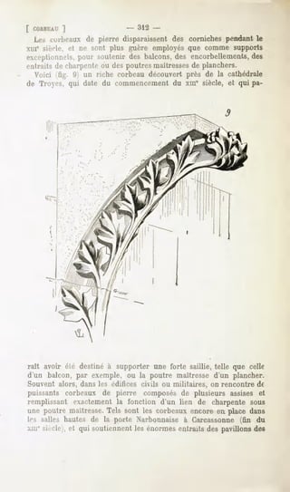 [ COHBEAT  ]                  - 312 -
  Les corbeaux de pierre disparaissent des corniches pendant le
xiu' siècle, et ne sont plus guère employés que comme supports
exceptionnels,
             pour soutenir des balcons,des encorbellements,
                                                          des
entraits de diai"jifiitc ou des poutres maîtressesde planchers.
  Voici (fig. 9) un riche corbeau découvert près de la cathédrale
de Troyes, qui date du commencement du xme siècle, et qui pa-




raît avoir élé destiné à supporter une forte saillie, telle que celle
d'un balcon, par exemple, ou la poutre maîtresse d'un plancher.
Souvent alors, dans les édifices civils ou militaires, on rencontre de
puissants corbeaux de pierre composésde plusieurs assises et
remplissant exactementla fonction d'un lien de charpente sous
une poutre maîtresse.
                    Tels sont les corbeauxencore en place dans
If-, s;dles hautes de la porte Xarbonnaise à Garcassonne (fin du
xme Mi-dé   ,   et qui soutiennentles énormesentraits des pavillonsdes
 