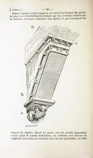[ CORBEAU
       ]                   -   31-4-
 Depuisl'époque
              romane
                   jusqu'au siècle linteaux portes
                          xi'    les      de?
depierre habituellement
       sont           soulagés des
                              par corbeaux
                                         saillants
                                                 sur
lestableaux, façonà diminuerleur portée,et par conséquent
           de                                           les

                  il




chances de rupture. Quand les portes ont une grande importance
comme place et comme destination, ces corbeaux sont décorés de
sculpturestrès-richeset exécutées
                                avec un soin particulier, car elles
 
