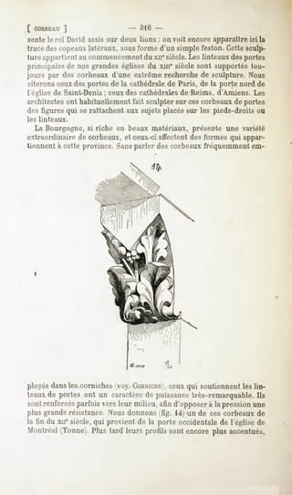 [ CORBEAU    ]                   - 316 -
 sente le roi David assis sur deux lions : on voit encore apparaître ici la
trace des copeaux latéraux, sous forme d'un simple feston. Cette sculp-
ture appartient au commencementdu xnesiècle. Les linteaux des portes
principales de nos grandes églises du xui' siècle sont supportés tou-
jours par des corbeaux d'une extrême recherche de sculpture. Nous
 citerons ceux des portes de la cathédrale de Paris, de la porte nord de
 l'église de Saint-Denis; ceux des cathédrales de Reims, d'Amiens. Les
architectes ont habituellement fait sculpter sur cescorbeaux de portes
des figures qui se rattachent aux sujets placés sur les pieds-droits ou
les linteaux.
   La Bourgogne, si riche en beaux matériaux, présente une variété
extraordinaire de corbeaux, et ceux-ci affectent des formes qui appar-
tiennent à cette province. Sansparler des corbeaux fréquemment em-




ployés dans les.corniches (voy. CORNICHE), qui soutiennent les lin-
                                            ceux
teaux de portes ont un caractère de puissance très-remarquable. Ils
sont renforcés parfois vers leur milieu, afin d'opposer à la pression une
plus grande résistance. Nous donnons (fig. 14) un de ces corbeaux de
la fin du xue siècle, qui provient de la porte occidentale de l'église de
Montréal(Yonne).Plus tard leurs profils sont encoreplus accentués,
 