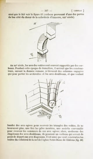 - 317 -                     [ CORBEAU
                                                                   ]
ainsiquele fait voir la figure 15 (corbeauprovenantd'une des portes
du bas côté du chSur de la cathédrale d'Auxerre, xin" siècle).




  Au xnesiècle, les arcs desvoûtes sont souvent supportés par des cor-
beaux.Pendantcette époquede transition, il arrivait que les construc-
teurs, suivant la donnée romane, n'élevaient des colonnes engagées
que pour porter les archivoltes et les arcs-doubleaux, et que voulant

                            




bander des arcs ogives pour recevoir les triangles des voûtes, ils ne
trouvaient plus, une fois les piles montées, une assiette convenable
pour recevoir les sommiers de ces arcs ogives; alors, au-dessus des
chapiteaux des arcs-doubleaux, ils posaient un corbeau qui servait de
point de départ aux arcs diagonaux.C'estainsi que sont construites les
voûtes du collatéral de la nef de l'église Notre-Damede Chàlons(fig. 16)
 