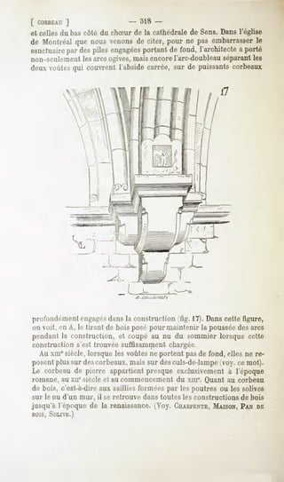 [ CORBEAU  ]                   - 318 -
et celles du bas côté du chSur de la cathédrale de Sens.Dans l'église
de Montréal que nous venonsde citer, pour ne pas embarrasser  le
sanctuaire despiles engagées
         par                portant de fond, l'architectea porté
non-seulement les arcsogives, mais encore l'arc-doubleau séparantles
deux voûtesqui couvrent l'absidecarrée, sur de puissantscorbeaux

                                                              17




profondément engagésdans la construction ^fig. 11).Dans cette figure,
un voit, en A, le tirant de bois posé pour maintenir la poussée des arcs
pendant la construction, et coupé au nu du sommier lorsque cette
construction s'est trouvée suffisamment chargée.
  Au MII' siècle, lorsque les voûtes ne portent pasde fond, elles ne re-
posentplussur descorbeaux,
                         mais sur desculs-de-lampe
                                                 (voy.cemot).
Le corbeaude pierre appartientpresque exclusivementà l'époque
romane, au xiie siècle et au commencement du xnr. Quant au corbeau
de bois, c'est-à-dire sailliesforméespar lespoutres ou les solives
                    aux
sur le nu d'un mur, il se retrouve   dans toutes les constructions   de bois
jusqu'à l'époque de la renaissance. (Voy. CHARPENTE,
                                                 MAISON,
                                                       PANDE
BOIS,SOLIVE.)
 
