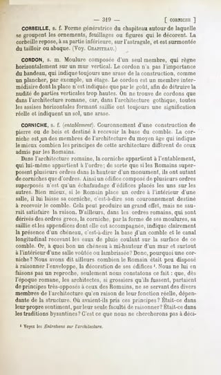 - 319 -                      [ CORNICHE]
  CORBEILLE, f. Forme génératrice du chapiteau autour de laquelle
                s.
se groupent les ornements, feuillages ou figures qui le décorent. La
corbeille repose,à sapartie inférieure, sur l'astragale, et est surmontée
du tailloir ou abaque. (Voy. CHAPITEAU.)
  CORDON, m. Moulure composée d'un seul membre, qui règne
              s.
horizontalement sur un mur vertical. Le cordon n'a pas l'importance
du bandeau,qui indique toujours une arase de la construction, comme
un plancher, par exemple, un étage. Le cordon est un membre inter-
médiairedont la place n'est indiquée que par le goût, afin de détruire la
nudité de parties verticales trop hautes. On ne trouve de cordons que
dans l'architecture romane, car, dans l'architecture gothique, toutes
les assiseshorizontales formant saillie ont toujours une signification
réelle et indiquent un sol, une arase.
  CORNICHE, f. (entablement}.
          s.               Couronnement d'une construction de
pierre ou de bois et destinéà recevoir la basedu comble. La cor-
nicheest^un membresde l'architecture du moyenâgequi indique
            des
le mieux combien les principes de cette architecture diffèrent de ceux
admis par les Romains.
  Dans l'architecture romaine, la corniche appartient à l'entablement,
qui lui-même appartient à l'ordre ; de sorte que si les Romains super-
posent plusieurs ordres dans la hauteur d'un monument, ils ont autant
de corniches que d'ordres. Ainsi un édifice composéde plusieurs ordres
superposésn'est qu'un échafaudaged'édifices placés les uns sur les
autres. Bien mieux, si le Romain place un ordre à l'intérieur d'une
salle, il lui laisse sa corniche, c'est-à-dire son couronnement   destiné
à recevoir le comble. Cela peut produire un grand effet, mais ne sau-
rait satisfaire la raison. D'ailleurs, dans les ordres romains, qui sont
dérivésdes ordres grecs, la corniche, par la forme de sesmoulures, sa
saillie elles appendicesdont elle est accompagnée,   indique clairement
la présenced'un chéneau, c'est-à-dire la base d'un comble et le canal
longitudinal recevant les eaux de pluie coulant sur la surface de ce
comble. Or, à quoi bon un chéneauà mi-hauteur d'un mur et surtout
à l'intérieur d'une salle voûtée ou lambrissée?Donc, pourquoi une cor-
niche? Nous avons dit ailleurs combien le Romain était peu disposé
à raisonner l'enveloppe, la décoration de ses édifices '. Nous ne lui en
faisons pas un reproche, seulement nous constatons ce fait : que, dès
l'époque romane, les architectes, si grossiers qu'ils fussent, partaient
de principes très-opposésà ceux des Romains, ne se servant des divers
membres de l'architecture qu'en raison de leur fonction réelle, dépen-
dante la structure. avaient-ils cesprincipes?
     de           Où           pris           Était-cedans
leurpropresentiment, leur seule
                  par         faculté raisonner?
                                    de         Était-ce
                                                      dans
les traditions byzantines?C'est ce que nous ne chercherons pas à déci-

 1 Voyez les Entretiens sur l'architecture.
 