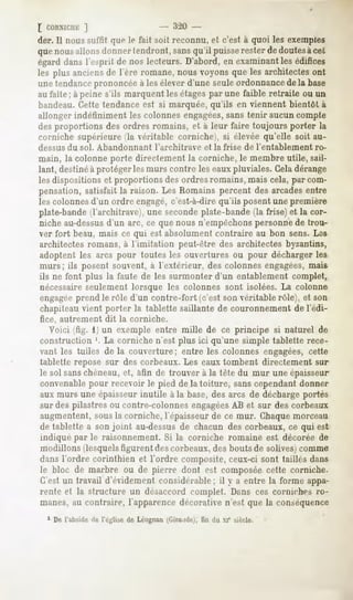£ CORXirnK  ]
der. Il nous suffit que le fait soit reconnu, et c'est à quoi les exemples
quenousallonsdonnertendront,sansqu'il puisserester dedoutesàcet
égarddanslesprit de nos lecteurs.D'abord,en examinant édifices
                                                     les
les plus anciensde l'ère romane,nousvoyonsque les architectesont
une tendanceprononcée à les élever d'une seuleordonnance de la base
au faîte ; à peine s'ils marquent les étagespar une faible retraite ou un
bandeau. Cette tendance est si marquée, qu'ils en viennent bientôt à
allonger indéfiniment les colonnes engagées,sans tenir aucun compte
des proportions des ordres romains, et à leur faire toujours porter la
corniche supérieure (la véritable corniche), si élevée qu'elle soit au-
dessus du sol. Abandonnant        l'architrave   et la frise de l'entablement   ro-
main, la colonne porte directement la corniche, le membre utile, sail-
lant, destinéà protéger les murs contre les eauxpluviales. Celadérange
les dispositions et proportions des ordres romains, mais cela, par com-
pensation, satisfait la raison. Les Romains percent des arcadesentre
les colonnes d'un ordre engagé,c'est-à-dire qu'ils posent une première
plate-bande (l'architrave), une seconde plate-bande (la frise) et la cor-
niche au-dessusd'un arc, ce que nous n'empêchons personne de trou-
ver fort beau, mais ce qui est absolument contraire au bon sens. Les
architectes romans, à l'imitation peut-être des architectes byzantins,
adoptent les arcs pour toutes les ouvertures ou pour décharger les
murs; ils posent souvent, à l'extérieur, des colonnes engagées,mais
ils ne font plus la faute de les surmonter d'un entablement complet,
nécessaire seulement lorsque les colonnes sont isolées. La colonne
engagéeprend le rôle d'un contre-fort (c'est son véritable rôle), et son
chapiteau vient porter la tablette saillante de couronnement de l'édi-
fice, autrement    dit la corniche.
  Voici (fig. 1 un exemple entre mille de ce principe si naturel de
construction '. La corniche n'est plus ici qu'une simple tablette rece-
vant les tuiles de la couverture; entre les colonnes engagées, cette
tablette repose sur des corbeaux. Les eaux tombent directement sur
le sol sanschéneau, et, afin de trouver à la tète du mur une épaisseur
convenable pour recevoir le pied de la toiture, sans cependant donner
aux murs une épaisseur inutile à la base, des arcs de décharge portés
sur des pilastres ou contre-colonnes engagéesAB et sur des corbeaux
augmentent, sous la corniche, l'épaisseur de ce mur. Chaquemorceau
de tablette a son joint au-dessusde chacun des corbeaux, ce qui est
indiqué par le raisonnement. Si la corniche romaine est décorée de
modillons desquelsfigurent des corbeaux,des bouts de solives)comme
dans l'ordre corinthien et l'ordre composite, ceux-ci sont taillés dans
le bloc de marbre ou de pierre dont est composée cette corniche.
C'est un travail d'évidement considérable; il y a entre la forme appa-
rente et la structure un désaccord complet. Dans ces corniches ro-
manes, au contraire, l'apparence décorative n'est que la conséquence
  1 De l'abside de l'église de Léognan^Giro.de), du xi" siècle.
                                                fin
 