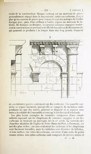 - ,321                 [ CORNICHE  J
réelle de la construction. Chaque corbeau est un morceau de pierre
profondément engagédans la maçonnerie; entre ces corbeaux, il n'y a
plusqu'un carreaude pierre posécomme sont lesmétopes l'ordre
                                    le             de
dorique grec ; puis, d'un corbeau à l'autre, repose un morceau de ta-
blette. De distance en distance, les grossescolonnes engagéesrenfor-
cent la construction en arrêtant tout effet de bascule ou de dérangement,
qui pourrait se produire à la longue dans une trop grande longueur

                                        1




de ces tablettes poséesseulement sur des corbeaux. Une pareille cor-
niche se répare aisément, puisqu'elle se compose de membres indé-
pendants les uns des autres, pouvant se déposer et se reposer sans
nuire à la solidité de l'ensemble et sansqu'il soit besoin d'échafauds.
  Les plus beaux exemples de corniches composées d'une simple
tablette reposant sur les chapiteaux de colonnes engagéeset sur des
corbeaux se trouvent en Auvergne dès le xi" siècle. La corniche des
chapellesabsidales de l'église de Notre-Dame du Port, à Clermont, est
une des plus riches ; car non-seulement les corbeaux et les chapiteaux
sont finement travaillés, mais les tablettes sont décorées de billettes,
et leur surface,vue entre les corbeaux,est ornée d'une sorte de petite
rosace creuse. Les entre-corbeaux sont composésde pierres noires et
                                                       iv.   -   41
 
