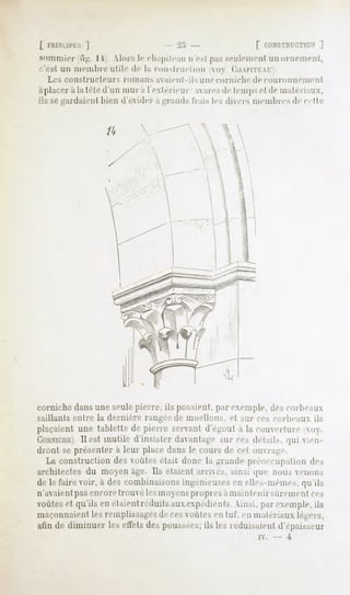 [ l'HI.XUl'LS
            ]                                   -2:,                       [ CONSTRUCTION
                                                                                     ]
Sommier li.ii. I '( Alor.s le cliapileail n c-,1pas seulement un ornement,
c'est   un membre       utile    de la eon-Ji-m-lion        <»   ('.IIAITILAI   .
   Les constructeur-*           romans   avaient-ils    une corniche      de couronnemenl
àplacer àla tête d'un mura l'extérieur- a ai-e-, lemp-,et de matériaux,
                                                de
ils se gardaient    liieu d'évider a -ramU             Irais les divers memltre> de e, I te


                     /4




corniche dans une seulepierre, ils posaient, par exemple, des rm beaux
saillants entre la dernière rangée de moellons, cl sur ces eorlieaux. ils
plaçaientune tablettede pierre servantdY'-oiil a lu couverture voy.
IJIHNICHE).est inutile d'insister davantage MICces delaiK (|iii vien-
             Il
dront se présenter à leur place dans le cours de cet ouvrai:!'
  La construction des voûtes était donc la grande préoccupation de>
architectes du moyen âge. Ils étaient arnc>. ain.sique non-, enou-,
de le faire voir, à des combinaisons in^énieiiM-s en elli^-nn'-mes, ([u'ils
n'avaientpas encoretrouvé lesmoyenspropres àmaintenir sûrement ces
voûteset qu'ils en étaient
                         réduitsauxexpédients.
                                             Ainsi, parexemple,
                                                              ils
maçonnaient les remplissagesde cesouïes en lui. en maleriaux légers,
alin de diminuer les effetsdespoussées; les réduisaientd'épaisseur
                                      ils
                                                                            iv.   -   4
 