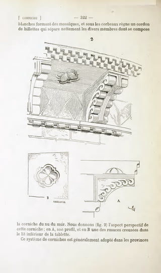 | CMIIMU1E
         ]                           -   :2 -
Manches   formantdesmosaïques, souslescorbeaux
                               et                règneun cordon
de billettes qui séparenettementles diversmembresdont secompose




la corniche du nu du mur. Nous donnons (fig. 2) l'aspect perspectif de
cette corniche ; en A, son profil, et en B une des rosaces creuséesdans
le lit inférieur   de la tablette.
  Cesystème cornichesest généralement
          de                        adoptédanslesprovinces
 