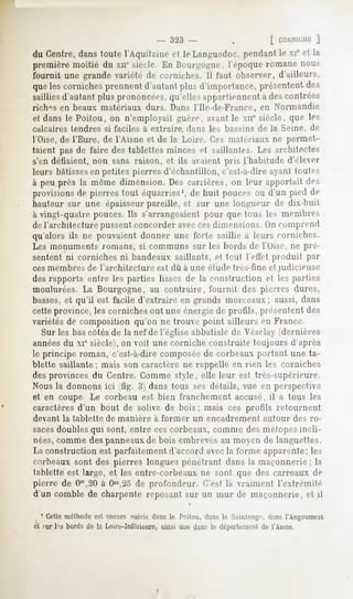 - 323    -             .


du Centre,danstoute l'Aquitaine et le Languedoc,
                                               pendantle xic et la
première moitié du xir siècle. En Bourgogne, l'époque romane nous
fournit une grande variété de corniches. Il faut observer, d'ailleurs,
quelescorniches
              prennent
                     d'autant d'importance,
                            plus          présentent
                                                   des
sailliesd'autantplusprononcées,
                              qu'ellesappartiennent descontrées
                                                  à
rich°s en beaux matériaux durs. Dans l'Ile-de-France, en Normandie
et dans le Poitou, on n'employait guère, avantle xir siècle, que les
calcaires tendres si faciles à extraire, dans les bassins de la Seine, de
l'Oise, de l'Eure, de l'Aisne et de la Loin-, l'.o matériaux ne permet-
taient pas de faire des tablettes minces el saillantes. Les architectes
s'en déliaient, non sans raison, et ils avaient pris l'habitude d'élever
leurs bâtissesen petites pierres d'échantillon, c'est-à-dire ayant hmlrs
à peuprès la même dimension.Descarrières, on leur apportai! des
provisionsde pierrestout équarries1, huit poucesou d'un pied de
                                   de
hauteur sur une épaisseur pareille, et sur une longueur de dix-huit
à vingt-quatre pouces. Ils s'arrangeaient pour que tous les membres
de l'architecture pussentconcorder aveccesdimensions. ( »ncomprend
qu'alors ils ne pouvaient donner une forte saillie à leurs corniches.
Les monuments romans, si communs sur les bords de l'Oise, ne pré-
sentent ni corniches ni bandeaux saillants, et tout I effet produit par
ces membres de l'architecture est dû à une étude très-fine et judicieuse
des rapports entre les parties lisses de la construction et les parties
moulurées. La Bourgogne, au contraire, fournit des pierres dures,
basses,et qu'il est facile d'extraire en grands morceaux; aussi, dans
cette province, les corniches ont une énergie de profils, présentent des
variétés de composition qu'on ne trouve point ailleurs en France.
  Sur les bas côtés de la nef de l'église abbatiale de Vé/elay (dernières
annéesdu xie siècle), on voit une corniche construite toujours d'après
le principe roman, c'est-à-dire composée de corbeaux portant une ta-
blette saillante ; mais son caractère ne rappelle en rien les corniches
des provinces du Centre. Comme style, elle leur est très-supérieure.
Nous la donnons ici (fig. 3) dans tous ses détails, vue en perspective
et en coupe Le corbeau est bien franchement accusé, il a tous les
caractères d'un bout de solive de bois ; mais ces profils retournent
devant   la tablette   de manière   à former       un encadrement    autour   des ro-
sacesdoubles qui sont, entre ces corbeaux, comme des métopesincli-
nées,comme des panneauxde bois embrevésau moyen de languettes.
La construction est parfaitement d'accord avec la forme apparente; les
corbeaux sont des pierres longues pénétrant dans la maçonnerie ; la
tablette est large, et les entre-corbeaux ne sont que des carreaux de
pierre de Om,20 Om,2o profondeur. (Test la vraiment l'extrémité
                 à         de
d'un comble de charpente reposant sur un mur de maçonnerie, et il

  1 Cetteméthodeest encore suivie dans le Poitou, dans la S:inlnii-.;.',
                                                                        il.ms l'Angoumots
èl fur l's bordsde la Loire-Inférieure, aue dansle dcpui
                                     ainsi             leaientde l'Aisne.
 