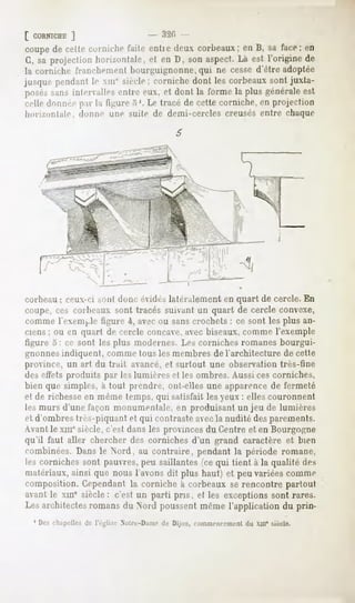[ CORNICHE
        ]                        - 32Pi -
coupede cette cornichelaite entie deux corbeaux;eu B, sa face; en
G, saprojectionhorizontale, en D, sonaspect. est l'originede
                          et               Là
la corniche IraucluMiicnl bourguignonne,qui ne cesse d'être adoptée
jusque pendanth- xm' siècle; cornichedont les corbeauxsontjuxta-
POM'-S intervalle.-,
     sans           entre eux. et dont la forme la plus généraleest
celle donnée par la ligure .V. Le tracé de cette corniche, en projection
hori/onlale.   donne une suite de demi-cercles creusés entre chaque




corbeau: ceux-ci MUI!donc évide»latéralement en quart de cercle. En
coupe, ces corbeaux sont tracés suivant un quart de cercle convexe,
comme lexem, le figure 4, avec ou sans crochets : ce sont les plus an-
ciens ; ou en quart de cercle concave,avec biseaux,comme l'exemple
figure 5: ce sont les plus modernes. Les corniches romanes bourgui-
gnonnesindiquent, comme tous les membres de l'architecture de cette
province, un art du trait avancé, et surtout une observation très-fine
des effets produits par les lumières et les ombres. Aussi ces corniches,
bien que simples, à tout prendre, ont-elles une apparence de fermeté
et de richesse en même temps, qui satisfait les yeux : elles couronnent
les murs d'une façon monumentale, en produisant un jeu de lumières
et d'ombres très-piquant et qui contraste avecla nudité des parements.
Avant le xmesiècle, c'est dans les provinces du Centre et en Bourgogne
qu'il faut aller chercher des cornichesd'un grand caractèreet bien
combinées.Dansle Nord, au contraire, pendantla période romane,
les cornichessont pauvres, saillantes(cequi tient à la qualité des
                            peu
matériaux,  ainsi que nousl'avonsdit plus haut^et peuvariéescomme
composition. Cependant la corniche à corbeaux se rencontre partout
avantle xme siècle: c'est un parti pris, et les exceptionssont rares.
Les architectes
              romansdu Nord poussentmêmel'application du prin-
  1 Deschapellesde      Nntiv-D,nm-de Dijon, commencement xill* siècle.
                                                       du
 