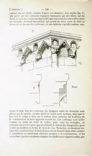 [ CORNICHE]                  - 328 -
cément du xue siècle, conçue d'après ces données. Aux angles (fig. 7),
elle porte sur des colonnesengagées
                                  terminéespar destêtes; sur les
faces,ce sont des corbeauxépannelésqui reçoivent les intervalles entre
les triangles formant décoration. Les joints de cette sorte de frise se
trouvent au-dessusdes corbeaux, et une tablette à profil continu cou-




ronne IP tout. Sur les corbeaux, les tympans entre les triangles sont
allais par de petites arcadesdont les fonds sont inclinés, ainsi que le
fait voir la coupe A faite sur le milieu d'un corbeau. La tradition de
la construction de bois apparaît encore ici. Les corbeaux sont taillés
comme on taille un bout de solive; puis, sous les triangles, on
retrouveencore copeau produirait le travail du charpentierpour
              le    que
évider un madrier   en forme de dent de scie. Toutefois   ces derniers   ves-
tiges des constructions de bois disparaissent bientôt dans cette contrée
si abondante en matériaux calcaires propres à la construction, et les
corniches à petites arcatures simples ou subdiviséesrégnent seulesjus-
 