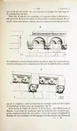 -     320 -                            [ coriNir.iiE]
qu'à la fin du xnesiècle: or, cescornichesn'ont plusrien qui rappelle
la construction     de bois.

  Voici (fig. 8) une de ces cornichessi fréquentesdansle Beauvaisis
                                                                  ;
elle provient de la petite église de Francastel (commencement du xne
siècle). Dans cette même contrée, vers le commencement du xme siècle,




les architectes renoncent aux petites arcatures; mais ils conservent en-
core les corbeaux    et ils commencent     à décorer   la tablette       de la corniche




          >L




par de la sculpture: nousen trouvonsun exemplesurla nef de l'église
de Saint-Jeanau Bois, près de Gompiègne (fig. 9).
  Si les bords de l'Oise, de FAisne et de la Seine, entre Montereau et
Mantes, conservent les corbeaux sous les tablettes des corniches jus-
qu'au commencement du xmcsiècle, c'est-à-dire jusqu'à l'application
franche du style gothique, la Champagneet la Bourgogne abandonnent
                                                               iv.   -      42
 