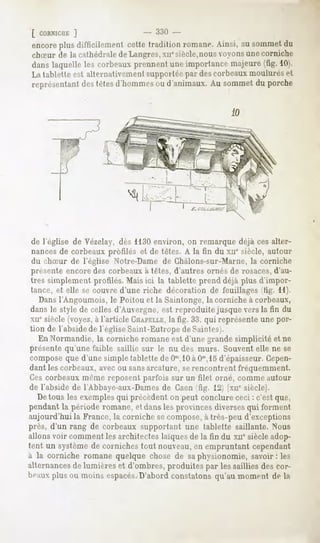 [ CORNICUK
        ]
encore difficilement
     plus          cettetraditionromane.
                                       Ainsi,ausommet
                                                    du
chSur de la cathédrale deLangres, xnesiècle,nousvoyons une corniche
 danslaquelle les corbeauxprennentuneimportancemajeure(fig. 10).
La tablette est alternativement suppurlt-e pur des corbeaux moulurés et
 représentant tètesd'hommes d'animaux.Au sommetdu porche
            des           ou




de l'église de Vézelay, dès 1130environ, on remarque déjà ces alter-
nances de corbeaux profilés et de têtes. A la fin du xne siècle, autour
du chSur de l'église Notre-Dame de Chàlons-sur-Marne, la corniche
présente encore des corbeaux à têtes, d'autres ornés de rosaces, d'au-
tres simplement profilés. Mais ici la tablette prend déjà plus d'impor-
tance, et elle se couvre d'une riche décoration de feuillages (fig. 11).
   Dansl'Angoumois, le Poitou et la Saintonge, la corniche à corbeaux,
dans le style de celles d'Auvergne, est reproduite jusque vers la fin du
xnesiècle (voyez,à l'article CHAPELLE,fig. 33, qui représente une por-
                                       la
tion de l'abside l'égliseSaint-Eutrope Saintes).
                de                    de
  En Normandie, la corniche romane est d'une grande simplicité et ne
présente qu'une faible, saillie sur le nu des murs. Souvent elle ne se
compose que d'une simple tablette de Om,10 Om,15
                                           à     d'épaisseur. Cepen-
dant les corbeaux, avec ou sansarcature, serencontrent fréquemment.
Ces corbeaux même reposent parfois sur un filet orné, comme autour
de l'abside de TAbbaye-aux-Dames Caen fig. 12j [xnesiècle].
                                   de
  Detous les exemplesqui précèdent on peut conclure ceci : c'est que,
pendantla période romane,et danslesprovincesdiversesqui forment
aujourd'hui la France, la corniche se compose,à très-peu d'exceptions
près, d'un rang de corbeaux supportant une tablette saillante. N7ous
allons voir comment les architectes laïques de la fin du xne siècle adop-
tent un systèmede cornichestout nouveau, empruntant cependant
                                         en
à la corniche romanequelque chosede saphysionomie,savoir: les
alternances lumièreset d'ombres,
           de                     produites par lessaillies descor-
      plus ou moins espacés.D'abord constatons qu'au moment de la
 