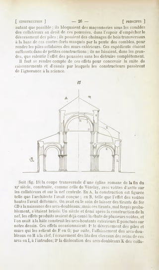 [ CONSTRUCTION'
             J              - 26 -              f PRINCIPES]
autant quepossihle ils hloquaic-nl maçonneries
                  :              des         sousles comhles
des collatéraux au droit de ces poussées,dans l'espnir d'empêcher le
déversemenl des pile-, : ils posaient de:, chaînages de hois transversaux
à la ha.se ces contre-forts masquéspar la pente des comhles, pour
         de
rendreles pilessolidairesdes mursextérieurs.Cesexpédientsétaient
suffisantsdansde petites constructions ; ils ne faisaient, dans les gran-
des, ([ne ralentir l'effet despoussées
                                     sansles détruire complètement.
  Il faut se rendre compte de ceseffetspour concevoir la suite de
raisonnements d'essais par lesquelsles constructeurspassèrent
                et
de l'ignorance à la science.

                                      15




  Soit (fig. lo)la coupe transversale d'une église romane de la fin du
xie siècle, construite,   comme celle de Vézelav, avec vofites d'arête sur
les collatéraux et sur la nef centrale. En A, la construction est figurée
telle que l'architecte l'avait conçue ; en B, telle que l'effet des voûtes
hautes l'avait déformée.    DU avait eu le soin de laisser des tirants   de fer
CDàla naissance arcs-d
              des    oubleauxmaiscestirants,mal forgés
                            ;                         proba-
hlement, s'étaient brisés. Un siècle et demi après la construction de la
nef,leseffetsproduitsavaient   déjàcausé chutedeplusieursvoûtes,et
                                        la
l'on avait àla hâteconstruit lesarcs-boutants
                                            extérieursE ponctués
                                                               sur
notre dessin.Ceseffetsoccasionnaient: le déversement piles et
                                        1°               des
murs qui les relient de F en G; par suite, l'affaissement des arcs-dou-
bleaux en H à la clef, l'écrasement des lits des clav eaux des reins de ces
arcs en I, à l'intrados; 2° la dislocation des arcs-doubleaux K des colla-
 
