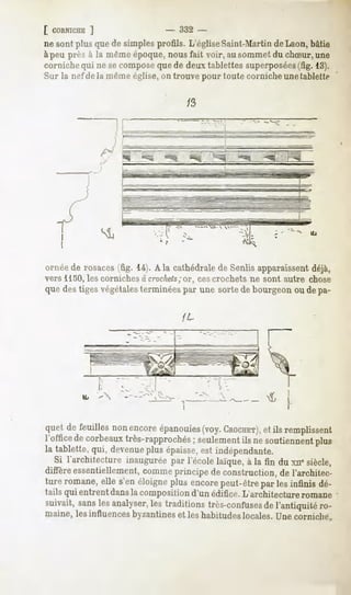 [ CORNICHE
        ]                     -   332 -
ne sont plusquede simplesprofils. L'égliseSaint-MartindeLaon,bâtie
àpeu près à la mêmeépoque,nousfait voir, ausommetdu chSur, une
corniche qui ne secomposeque de deux tablettes superposées     (fig. 13).
Sur la nef de la même église, on trouve pour toute corniche unetablette




ornée de rosaces (fig. 14). A la cathédrale de Senlis apparaissentdéjà,
vers 1150, les corniches à crochets
                                  ;or, ces crochets ne sont autre chose
que des tiges végétalesterminées par une sorte de bourgeon ou de pa-




quetde feuillesnonencore
                       épanouies CROCHET),remplissent
                               (voy.  etils
l'office corbeaux
       de       très-rapprochés
                             ; seulement nesoutiennent
                                      ils           plus
la tablette, qui, devenueplus épaisse, indépendante.
                                     est
  Si l'architecture inauguréepar l'école laïque,à la fin du xnesiècle,
diffèreessentiellement, comme  principe de construction,de l'architec-
tureromane, s'enéloigne
          elle        plusencore
                               peut-être lesinfinisdé-
                                       par
tails qui entrent dansla composition d'un édifice. L'architecture romane
suivait,sans analyser, traditionstrès-confuses l'antiquitéro-
           les      les                     de
maine,lesinfluences
                  byzantines leshabitudeslocales.Unecorniche^
                            et
 