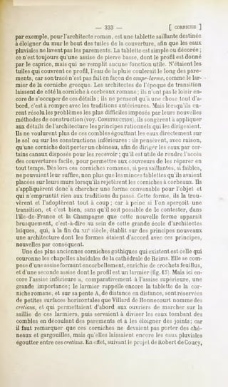 - 333 -                   [ CORNICIIE]
par exemple,
           pour l'architecteroman,est unetablettesaillantedestinée
à éloigner du mûrie bout des tuiles de la couverture, afin que les eaux
pluviales laventpaslesparements. tabletteestsimpleou décorée
         ne                        La                              ;
cen'esttoujoursqu'uneassisede pierre basse, dont le profil estdonné
par le caprice,maisqui ne remplit aucunel'onctionutile. N'étaientles
tuiles qui couvrent ce profil, l'eau de la pluie coulerait le long despare-
ments, car sontracé n'est pas fait en façon de coupe-larme,    comme le lar-
mier de la corniche grecque. Les architectes de l'époque de transition
laissentde côté la corniche à corbeaux romane; ils n'uni pasle loisir en-
core de s'occuperde cesdétails ; ils ne pensent qu'à une chose tout d'a-
bord, c'est à rompre avecles traditions antérieures. Mais lorsqu'ils eu-
rent résolu les problèmes les plus difficiles imposés par leurs nouvelles
méthodesde construction (voy.CONSTRUCTION),       ils songèrent a appliquer
aux détails de l'architecture les principes rationnels qui les dirigeaient.
Ils ne voulurent plus de cescombleségouttant les eauxdirectement sur
le sol ou sur les constructions inférieures : ils pensèrent, avec raison,
qu'une corniche doit porter un chéneau, afin de diriger les eaux par cer-
tains canauxdisposéspour les recevoir ; qu'il est utile de rendre l'accès
des couvertures facile, pour permettre aux couvreurs de les réparer en
tout temps. Dèslors ces corniches romanes,si peu saillantes, si faibles,
ne pouvaientleur suffire, non plus que lesminces tablettes qu'ils avaient
placéessur leurs murs lorsqu'ils rejetèrent les corniches à corbeaux. Ils
s'appliquèrent
             donc'àchercherune forme convenablepour l'objet et
qui n'empruntât rien aux traditions du passé.Cette forme, ils la trou-
vèrent et l'adoptèrent tout à coup ; car à peine si l'on aperçoit une
transition, et c'est bien, sansqu'il soit possible de le contester, dans
l'Ile-de-France et la Champagne que cette nouvelle forme apparaît
brusquement, c'est-à-dire au sein de cette grande école d'architectes
laïques, qui, à la fin du xnesiècle, établit sur des principes nouveaux
une architecture dont les formes étaient d'accord avec ces principes,
nouvelles par conséquent.
   Une des plus anciennescorniches gothiques qui existent est celle qui
couronne les chapellesabsidalesde la cathédralede Reims. Elle se com-
posed'une assise  formant encorbellement, enrichie de crochet sfeuillus,
et d'une secondeassisedont le profil est un larmier (fig. 15).Mais ici en-
core l'assise inférieure a, comparativement à l'assise supérieure, une
grande importance; le larmier rappelle encore la tablette de la cor-
niche romane, et sur sapente A, de distance en distance, sont réservées
de petites surfaces horizontales que Villard deHonnecourt nommedes
cretiaus,et qui permettaient d'abord aux ouvriers de marcher sur la
saillie de ces larmiers, puis servaient à diviser les eaux tombant des
combles en découlant des parements et à les éloigner des joints; car
il faut remarquer que ces corniches ne devaient pas porter des ché-
neaux et gargouilles, mais qu'elles laissaient encore les eaux pluviales
égoutter entre cescretiaus. effet,suivant le projet de Robert deCoucy,
                            En
 