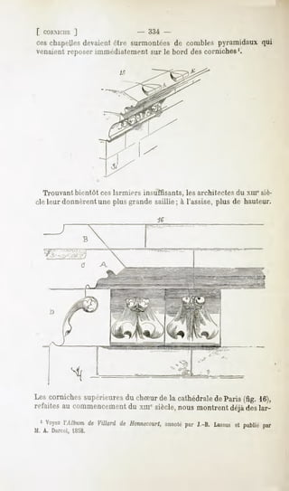 [ CORMCIII;
        ]                       - 334 -
ceschapelles
           devaient
                  être surmontées comblespyramidaux
                                de                qui
venaient reposer immédiatement sur le bord des corniches1.




  Trouvant bientôt ces larmiers insuffisants, les architectes du xm' siè-
cle leur donnèrent une plus grande saillie; à l'assise, plus de hauteur.

                                     te


                B




Les corniches
            supérieures chSurde la cathédrale Paris(fig. 16),
                      du                    de
refaites commencement xmesiècle,
        au             du          nousmontrent deslar-
                                               déjà
  1 Voyez
        ÏMhumde Villanl de Honnecourt,
                                   annoté J.-B. Lassus publiépar
                                        par          et
M. A. Durcd, 18.58.
 