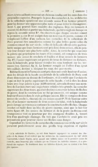 - 333 -                           [ CORNICHE
                                                                                  ]
iniers A très-saillants    recevant un chéneau conduisant           les eaux dans des
gargouillesespacées. Peu après la pose des corniche sA, les,architectes
de la cathédrale ajoutèrent une seconde assiseB au larmier primitif,
pour lui donner uneapparence plus mâleet pour éviterle démaigrisse-
ment G,qui pouvait faire craindre des ruptures. Déjàceslarmiers A
avaient destinésà
       été         porter unebalustrade,quifut remplacée lorsqu'on
reposala secondeassiseB '. On observeraque chaque crochet ornant
la première assiseD est sculptédans un morceau de pierre, comme s'il
remplissait l'office d'un corbeau. Les corniches de la cathédrale de
Paris peuvent être considéréescomme les plus belles parmi celles du
commencementdu xm" siècle ; celles de la façadeoffrent cette particu-
larité unique que leurs larmiers sont pris dansdeux assises,afin de pou-
voir leur donner une plus forte saillie. Ainsi, la corniche qui couronne
la galerie qui pourtourne les tours et les réunit, est composée de trois
assises : une    assise de crochets      et feuilles   et deux   assises de larmiers
(fig.1*7);
         l'assisesupérieure est percéede trous de distance en distance,
sousla balustrade, pour laisser écouler les eaux tombant sur les ter-
rasses(voy. CHÉNEAU, 2). Le larmier remplit ici l'office d'un égout
                      fig.
très-saillant,destiné à éloigner les eaux des parements.
   Habituellement les*larmiers sont pris dansune seule hauteur d'assise;
mais les détails de la façade occidentale de la cathédrale de Paris sont
d'une dimension au-dessusde l'ordinaire, et il semble que l'architecte
à qui on doit la partie supérieure de cette façade, c'est-à-dire les deux
tours avec leur galerie àjour (1230environ),aitvoulu donner aux mem-
bres de l'architecture une importance relative très-grande. La corniche
supérieuredes deux tours, qui et ait destinéeàrecevoir la basede flèches
de pierre, dont la construction ne fut qu'amorcée, est unique comme
hauteurd'assisesdansle style gothique ancien. Elle se composede deux
assises crochets, chacunede ces assisesayantOm,75 hauteur entre
       de                                               de
lits ; d'un larmier   surmonté     de deux assises en talus, et de la balustrade
poséelorsqu'on renonçaà continuer la construction des flèches. Chaque
crochet est taillé dans un bloc de pierre énorme, ainsi que le fait voir
notre figure 18 ; les assises du larmier et de la pente au-dessussont
cramponnéestout au pourtour par des crampons doubles A, tenant
lieu d'un quadruple chaînage.On voit que l'architecte avait pris ses
précautions pour pouvoir élever ses flèches sans danger.
   Cependantles larmiers de corniches du commencementdu xm" siècle
parurent probablement avoir des profils trop anguleux et rigides

  i A la cathédralede Chartres, voit deux lamiers superposés sommet des cha-
                              on                           au
pelles et du chSur; il est évident que les architectes du commencement du XHI" siècle
s'aperçurent, leurs dépens,qu'en posant une tablette mince sur la première assisede
           à
cornichs, mais beaucoup plus saillante que ne l'étaient les tablettes romanes, il se pro-
duisait desruptures. Ils doublèrentdonc ces tablettesd'abord,puis en vinrent à les faire
plus épaisses.
 