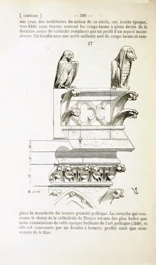 [ CORX1CDE
        ]                    - 336 -
aux yeux des architectes milieu de ce siècle,car, àcetteépoque,'
                       du
vers 1240,nous voyons souvent les coupe-larme à plans droits de la
dernièreassise cornicheremplacés un profil d'un aspectmoins
             de                  par
sévère. boudinavecune arêtesaillantesert de coupe-larme rem-
       Un                                              et




          G   JEUNE.




place mouchette larmierprimitif gothique. corniche cou-
     la        du                           La         qui
mnnele chSurdela cathédrale Troyes unedesplus bellesque
                          de        est
nousconnaissions cetteépoque
              de             brillantede l'art gothique
                                                      (1240),
                                                           et
elleest couronnée un boudin larmier,profiléainsique nous
                par       à
v'lions       de le dire.
 