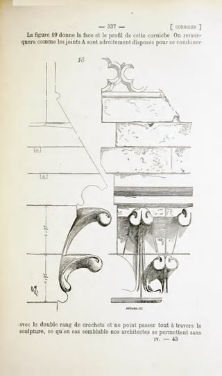 - 337 -                      [ CORNICHE
                                                                    ]
  La figure 19 donne la face et le profil de cette corniche On remar-
 quera comme lesjoints A sont adroitement disposés pour se combiner




                               ,.""/'c     ' j>""                               '""(»
                                                                                    i>




                              ma^        - ~^^mëf                           ,
                                           ""           -^    v   -"='"«,




                                                rtet/ro.sc.




"avec le double rang de crochetset ne point passertout à travers la
sculpture, ce qu'en cas semblable nos architectes se permettent sans
                                                                      iv.       -        43
 
