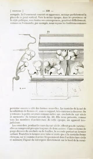 [ CORNICIII:
          ]                    _ 338 -
scrupule. Ici l'ornement courant en apparence,ménageparfaitement la
place de ce joint vertical. Vers la même époque, dans les provinces où
le style gothique, avectoutes sesconséquences, pénétrait difficilement,
comme en Normandie,par exemple,nous voyonsles traditions romanes




persister encore à côté des formes nouvelles. La corniche-de la nef de
la cathédralede Rouenest, sousce rapport, très-curieuse àobserver. On
y retrouve la petite arcuture romane mêlée aux crochets du xml siècle
et surmontéedu larmier arrondi (fîg. 20).Elle nous présente,comme
tous les membres
               d'architecture cette époque, appareiltrès-
                            de            un
judicieux.
  Lescorniches,
             pendant cours xm*siècle,
                   le     du        offrentpeudevariétés
                                                       :
elles se composentpresque toujours de deux assises: l'une en forme de
gorgedécorée crochets de feuilles, seconde
           de       ou           la      portantun larmier
saillant.Toutefoisle larmier avectalus n'existequesi la cornicheforme
chéneau,car si (comme il arrive fréquemment dans l'architecture civile
et militaire) l'égout du toit repose directement sur le bord de la corni-
 