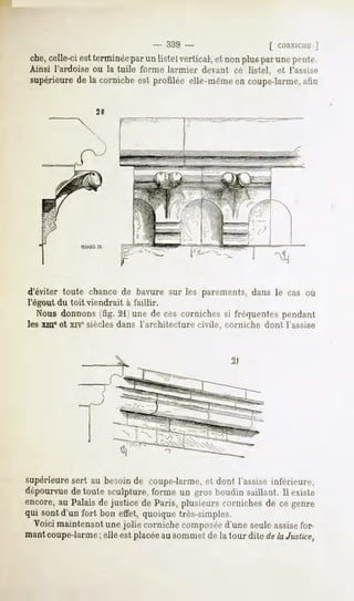 - 339 -                      [ CORNICHE
                                                                      J
che,celle-ci est terminéepar un listel vertical, et non plus par une ponte.
Ainsi l'ardoise ou la tuile forme larmier devant ce listel, et l'assise
supérieure de la corniche est profilée elle-même en coupe-larme,afin




d'éviter toute chance de bavure sur les parements, dans le cas où
l'égout du toit viendrait à faillir.
   Nous donnons (fig. 21) une de ces corniches si fréquentes pendant
les xme et xrvesiècles dans l'architecture civile, corniche dont l'assise




supérieure sert au besoin de coupe-larme, et dont l'assise inférieure,
dépourvue de toute sculpture, forme un gros boudin saillant. Il existe
encore, au Palais de justice de Paris, plusieurs corniches de ce genre
qui sont d'un fort bon effet, quoique très-simples.
  Voici maintenant une jolie corniche composéed'une seule assisefor-
mantcoupe-larme; elle est placée au sommet de la tour dite de la Justice,
 