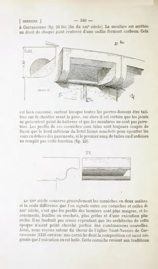 f CORNICHE
        ]
à Carcassonne 21bis)(fin du xmesiècle]. moulureest arrêtée
              (fig.                         La
au droit de chuqui-joint renforcéd'unesaillieformantcorbeau.
                                                           Cela




         rai>omir. surtout lorsque toutes les pierres doivent être tail-
lées sur le chantier avant la pose, car alors il est certain que les joints
ne présentent point de balèvres et que les moulures ne sont pasjarre-
tées.Les profils de ces cornichessanstalus sont toujours coupésde
l'ai-onque le bord inférieur du listel forme manchette égoutterles
                                                    pour
eauxen dehorsdes parements, si le premier rang de tuiles ou d'ardoises
ne remplit pas <vtlr fonction (fig. 22).

                                      22.




   i.e XIY*siècle conservegénéralement les corniches en deux assises
et la seule différence que l'on signale entre ces corniches et celles fli
xine siècle, c'est que les profils des larmiers sont plus maigres, et le.
ornements, feuilles ou crochets, plus grêles et d'une exécution plu:
sèche. Il ne faudrait pas croire cependant que les architectes de cette
époque n'aient point cherché parfois des combinaisons nouvelles.
Ainsi, nous voyons autour du chSur de l'église Saint-Nazairede Car-
cassonne 1325    environ une corniche dont la composition est aussi ori-
ginale que l'exécution en est belle. Cette corniche revient aux traditions
 