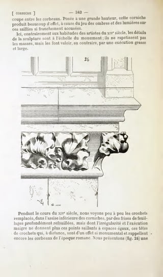[ CORNICHE
        ]                      - 342 -
coupe lescorbeaux. àune
    entre          Posée grande
                              hauteur, corniche
                                    cette
produit
      beaucoup àcause jeudes
            d'effet,   du   ombres des
                                 et lumières
                                           sur
ces saillies si franchement accusées.
 Ici, contrairement habitudes artistes xiesiècle, détails
                   aux           des    du           les
de la sculpturesont à l'échelledu monumentils ne rapetissent
                                         ;                 pas
les masses,
          mais les font valoir, au contraire,par une exécutiongrasse
et large.




            Y ^


  Pendant le cours du xive siècle, nous voyons peu à peu les crochets
remplacés,dans l'assiseinférieure des corniches, par des frises de feuil-
lages profondément refouillées, mais dont l'irrégularité et l'exécution
maigre ne donnent plusces pointssaillantsà espaceségaux,cestêtes
de crochetsqui, à distance,sontd'un effetsi monumental rappellent
                                                     et
encore les corbeaux de l'époque romane. Nous présentons (fig. 24) une
 