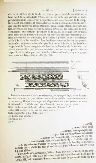 - 343 -                    [ CORNICHE
                                                                        |
de ces corniches, de la fin du xiv" siècle, provenant du sommet de la
tour nord de la cathédrale d'Amiens. Les corniches du xne siècle, indé-
pendammentde la maigreur des profils et de la sécheresse la sculp-
                                                          de
ture, sont généralement peu saillantes, cequi devenait nécessairealors
quetous les membreshorizontaux de l'architecture étaient sacrifiés aux
lignes verticales ; mais, vers le milieu du xve siècle, les corniches de cou-
ronnement, au contraire, prennent de la saillie, se composent souvent
d'un assezgrand nombre d'assisessuperposéesen encorbellement, or-
nées de cordons de feuillages, de manière à présenter une circulation
facile à la basedes combles. Les feuillages courent devant des gorges
profondes, séparéesentre elles par de fines moulures, et les larmiers
rappellent la forme exagérée du la nu if r à boudin de la fin du xm'
siècle, c'est-à-dire que le talus supérieur est concave, que le boudin
s'aplatit, se termine par une mouchette très-saillante, et que la gorge
inférieure est largement évidée (fig. 25).




   Au commencement de la renaissance,on aperçoit déjà, dans l'archi-
tecture civile surtout, un retour vers les formes de la corniche romaine :
le larmier gothique est supprimé.Cependant n'est guèreque vers
                                          ce
le milieu du xviesièclequel'entablementromain reparaitdan^'
fices. La belle corniche   de la tour carrée du château f'^
Louis XII, conserve encore ses membres frr'"
tails empruntés à l'architecture ?*"'
est posée une arraturc -
chicoulis    de f"
cal'1'                                                                             >


                                                              .-«mois, bâtie sous
                                                     Banques, quelques
                                                           avec      dé-
                                              Ill(me. unrang
                                                    Sur     d'oves
                                                                 retournés
                                ..menue des
                                     par corbeaux,
                                               qui
                                                 rapprtle1


         à peinealtère
                     |.                                  maitre
                                                              viart> qulpré-
                                                                    et
            L'hôteldeville d Orléans,
                         .»! J«««
                                       t
                                  anpipnnp
                                                     l t> L
                                                tOUt> 16b caractèresde l'époque de
                                                                                iu pa-
 