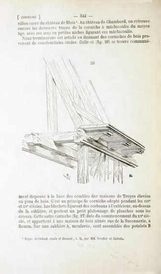 [ cORNicnr:
        ]                              -   3-44-
Villon carré du châteaude Blois '. Au châteaude Chambord, on retrouve
encoreles deniinr> traces de la cornicheà mâchicoulisdu moyen
âge, ses enpetites
   avec arcs     niches
                      figurant mâchicoulis.
                             ces
  Noustermineronscet article en donnantdescornichesde bois pro-
venantde constructionsciviles. Celle-ci (fig. 26) setrouve communé-




ment disposée la base descomblesdes maisons de Troyes élevées
             à
en pans de bois. C'est un principe de corniche adopté pendant les xrv*
et xvesiècles.Les blochets figurent des corbeaux à l'extérieur, au-dessus
de la sablière,et portent un petit plafonnagede planchessous les
coyaux. Cetteautre corniche (fig. 27) date du commencement du xV siè-
cle, et appartient à une maison de bois située rue de la Savonnerie, à
Rouen.Sur une sablièreA, moulurée, sont assemblés potelets B
                                                des

 1 Voyez Arcliitect. civile et domest , t. Ij, par MM. Vrdier et Gallois.
 