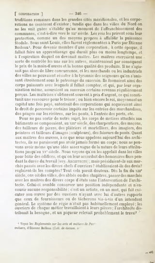 f CORPORATION |                 - 346 -
traditions romaines dans les grandes cités méridionales, et les corpo-
rations ne cessèrent d'exister ; tandis que dans les villes du Nord on
ne les voit guère s'établir qu'au moment de l'affranchissement des
communes, c'est-à-dire vers le xn" siècle. Les rois les prirent sous leur
protection, comme un des moyens propres à affaiblir la puissance
féodale.
       Sous
          saintLouis,ellesfurentréglementées
                                          à ParisparEtienne
Boileau1. Pour devenir membre d'une corporation, à cette époque, il
fallait faire un apprentissage qui durait plus ou moins longtemps, et
à l'expiration duquel on devenait maitre. Les muilres exerçaient une
sorte de contrôle les uns sur les autres, maintenaient par conséquent
le prix de la main-d'Suvreet la bonnequalité desproduits.11 s'agis-
                                                           ne
sait pas alors de libre concurrence, et les marchands ou les industriels
des villes ne pouvaient résister à la tyrannie des seigneursqu'en s'unis-
sant étroitement sous le patronage du suzerain. Ils formaient ainsi des
corps puissantsaveclesquelsil fallait compter, et qui, par leur orga-
nisation même, assuraient au suzerain certains revenus régulièrement
perçus. Les maîtrises s'obtinrent souvent à prix d'argent, ce qui consti-
tuait une ressource pour le trésor ; ou bien encorele roi, moyennantun
capital une fois payé, autorisait des corporations qui acquéraient ainsi
le droit de percevoir certains impôts sur les entrées des marchandises,
des péagessur les rivières, sur les ponts, à l'entrée des ports, etc.
   Pour ne pas sortir de notre sujet, les corps de métiers attachésaux
bâtiments se composaient, au xmesiècle,des charpentiers, desmaçons,
des tailleurs de pierre, des plâtriers et mortelliers, des imagiers, des
peintres et tailleurs d'images (sculpteurs), des faiseurs de ponts. Quant
aux maîtres des Suvres, à ce que nous appelonsaujourd'hui des archi-
 tectes, ils ne paraissent pas avoir jamais formé un corps; nous ne pou-
vons avoir même qu'une idée assezvaguede la nature de leurs attribu-
tions jusqu'au xv siècle. Nous voyons qu'on les appelait dansles villes
pour bâtir des édifices, et qu'on leur accordait des honoraires fixespen-
dant la durée du.travail (voy. AKUIITKCTK    ; mais présidaient-ils aux mar-
chés passésavecles divers chefs d'ouvriers ? établissaient-ils des devis?
réglaient-ils les comptes?Tout cela paraît douteux. Dès la fin du xm'
siècle, onv oit desvilles, des abbésou des chapitres, passerdesmarchés
avecles maîtres des divers corps d'états sans l'intervention de l'archi-
tecte. Celui-ci semble conserver une position indépendante et n'en-
courir aucune responsabilité ; c'est un artiste, en un mot, qui fait exé-
cuter son Suvre par des ouvriers n'ayant avec lui d'autres rapports
que ceux de fournisseurs ou de tâcherons vis-à-vis d'un intendant
général.Le système régie n'était pas habituellementemployé;les
                  de
ouvriers de chaque métier travaillaient à leurs pièces; l'architecte dis-
tribuait la besogne, et un piqueur relevait probablement le travai1

  1 Voyez les Règlements sur les arts et métiers <}el'/n-
métiers, d'EtienneBoileau(Cuil. dedocu.ni,.
                                          u-
 