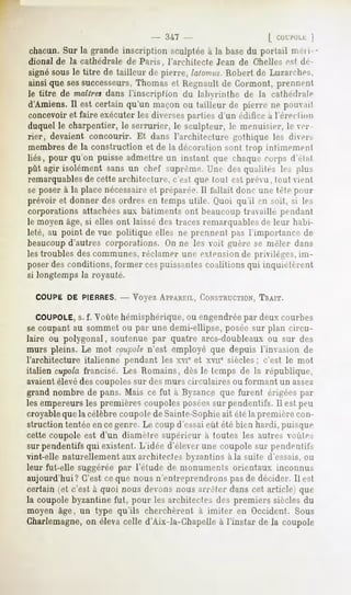 - 347 -                      [
chacun.Sur la grande inscription sculptéeà la basedu portail mn i
dional de la cathédrale de Paris, l'architecte Jean de Ohellesest de-
signe sous le titre de tailleur de pierre, lalonnu. Robert de Lu/arrhes,
ainsi que sessuccesseurs,Thomas et Regnault de Cormont, prennent
le titre de maîtresdans l'inscriplion du labyrinlhe de la cathédrale
d'Amiens. Il est certain qu'un maçon ou tailleur de pierre ne pmivail
concevoir et faire exécuter les diversesparties d'un édifice à l'èreHioii
duquel le charpentier, le serrurier, le sculpteur, le menuisier, le ver-
rier, devaient concourir. Et dans l'architecture gothique les diei>
membres de la construction et de la décoration sont trop inlimemenl
liés, pour qu'on puisse admettre un instant que chaque corps d'èlal
pût agir isolément sans un chef suprême. Une des qualités le>>        plus
remarquablesde cette architecture, c'est que toul est prévu ,  tout vient

se poser à la place nécessaireet préparée. 11fallait donc une tète pour
prévoir et donner des ordres en temps utile. (Juoi qu'il en soit, si les
corporations attachéesaux bâtiments ont beaucoup travaillé pendant
le moyen âge, si elles ont laissé des traces remarquables de leur habi-
leté, au point de vue politique elles ne prennent pas l'importance de
beaucoupd'autres corporations. On ne les voit guère se mêler dans
les troubles des communes, réclamer une extension de privilèges, im-
poserdes conditions, former cespuissantes coalitions qui inquiétèrent
si longtemps la royauté.

  COUPE DE PIERRES. Voyez APPAREIL,
                  --              CONSTRUCTION,
                                            TRAIT.

   COUPOLE, f. Voûte hémisphérique, ou engendréepar deux courbes
              s.
se coupant au sommet ou par une demi-ellipse, posée sur plan circu-
laire ou polygonal, soutenue par quatre arcs-doubleaux ou sur des
murs pleins. Le mot coupolen'est employé que depuis l'invasion de
l'architecture italienne pendant les xvie et xvn" siècles; c'est le mot
italien cupola francisé. Les Romains, dès le temps de la république,
avaientélevédes coupolessur des murs circulaires ou formant un assez
grand nombre de pans. Mais ce fut à Byzance que furent érigées par
les empereurs les premières coupoles poséessur pendentifs. Il est peu
croyableque la célèbre coupole de Sainte-Sophieait été la première con-
struction tentée en cegenre. Le coup d'essaieût été bien hardi, puisque
cette coupole est d'un diamelre supérieur à toutes les autres voûles
sur pendentifs qui existent. L'idée d'élever une coupole sur pendentifs
vint-elle naturellement aux architectes byzantins à la suite d'essais, ou
leur fut-elle suggérée par l'étude de monuments orientaux inconnus
aujourd'hui? C'est ce que nous n'entreprendrons pas de décider. Il est
certain (et c'est à quoi nous devons nous arrêter dans cet article) que
la coupole byzantine fut, pour les architectes des premiers siècles du
moyen âge, un type qu'ils cherchèrent à imiter en Occident. Sous
Gharlemagne, élevacelle d'Aix-la-Chapelle l'instar de la coupole
          on                             à
 