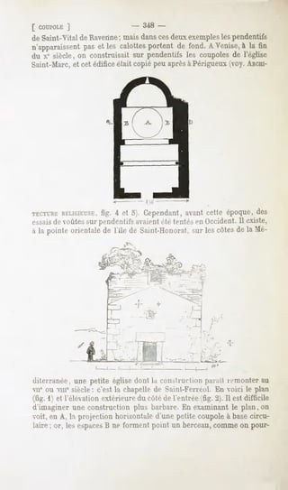 [ COUPOLE
       ]                        - 348 -
de Saint-Vital de Ravenne; mais dans cesdeux exemplesles pendentifs
n'apparaissent et les calottesportent de fond. A Venise,à la tin
             pas
du x' siècle, on construisait sur pendentifs les coupoles de l'église
Saint-Marc, et cet édifice était copié peu aprèsà Périgueux ;voy. ARCHI-




                                      Siff


TECTURE
     RELIGIEUSE, 4 et o>. Cependant,avantcette époque,des
             fig.
essaisdt- voûtes sur pendentifs avaientété tentés en Occident. Il existe,
à la pointe orientalede l'ile de Saint-Honorat. lescôtesde la Me-
                                              sur

                                  '




                                                   --f




diterranée, une petite église dont la construi-l'utn parait lemonter au
MI' ou nie siècle: c'est la chapelle df Saint-Ferréol. En voici le plan
(fig. 1) et l'élévationextérieure côté de l'entrée(fig. 2). Il est difficile
                                 du
d'imaginer une construction plus barbare.En examinantle plan, on
voit, en A, la projection horizontale d'une petite coupole à base circu-
laire ; or, les espaces ne forment point un berceau,commeon pour-
                      B
 