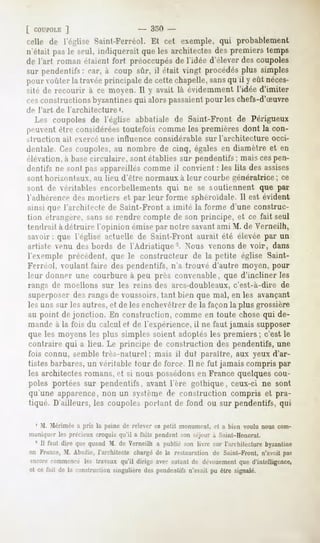 [ COUPOLE  ]                      - 350 -
relit1 de l'église Saint-Ferréol. Et cet exemple, qui probablement
n'était pas le seul, indiquerait que les architectes des premiers temps
de l'art roman étaient fort préoccupés de l'idée d'élever des coupoles
sur pendentifs car, à coup sûr, il était vingt procédésplus simples
                :
pour voûter la travéeprincipalede cettechapelle,sansqu'il y eût néces-
sité de recourir à ce moyen.Il y avait là évidemmentl'idée d'imiter
ces<'instructionsbyzantines alorspassaient
                             qui               pour leschefs-d'Suvre
de l'art    de l'architecture'.
   Les coupoles de l'église abbatiale de Saint-Front de Périgueux
peuvent être considérées toutefois comme les premières dont la con-
>lïuction     ait exerce une influence   considérable    sur l'architecture    occi-
dentale. Ces coupoles, au nombre de cinq, égales en diamètre et en
élévation, à basecirculaire, sont établies sur pendentifs ; mais cespen-
dentifs ne sont pas appareilles comme il convient : les lits des assises
sont horizontaux, au lieu d'être normaux à leur courbe génératrice ; ce
sont de véritables encorbellements           qui ne se soutiennent         que par
l'adhérence mortiers et par leur forme sphéroïdale. est évident
           des                                    Il
ainsi qu» l'architecte de Saint-Front a imité la forme d'une construc-
tion étrangère. s;ms se rendre compte de son principe, et ce fait seul
tendrait à détruire l'opinion émise par notre savantami M. de Verneilh,
savoir : que l'église actuelle de Saint-Front aurait été élevée par un
artiste venu des bords de l'Adriatique-. Nous venons de voir, dans
1exemple précédent, que le constructeur de la petite église Saint-
Ferréol, voulant faire des pendentifs, n'a trouvé d'autre moyen, pour
leur donner une courbure à peu près convenable, que d'incliner les
rangs de moellons sur les reins des arcs-doubleaux, c'est-à-dire                  de
superposer des rangs de oiissoirs, tant bien que mal, en les avançant
les uns sur les autres, et de les enchevêtrer de la façon la plus grossière
au point de jonction. En construction, comme en toute chose qui de-
mande à la fois du calcul et de l'expérience, il ne faut jamais supposer
que les moyens les plus simples soient adoplés les premiers; c'est le
contraire qui a lieu. Le principe de construction des pendentifs, une
fois connu, semble-très-naturel; mais il dut paraître, aux yeux d'ar-
tistes barbares, un véritable tour de force. Il ne fut jamais compris par
les architectes romans, et si nous possédonsen France quelques cou-
poles portées sur pendentifs, avant l'ère gothique, ceux-ci ne sont
qu'une apparence, non un système de construction compris et pra-
tiqué. D'ailleurs, les coupoles portant de fond ou sur pendentifs, qui

 1 M. Mériméea pris la peine de relever ce petit monument,et a bien voulu nous com-
muniquerles précieuxcroquis qu'il a faits pendantson séjour à Saint-Honorat.
   5 II faut dire quequandM. de Verneilha publiésonlivre sur l'architecture
                                                                          byzantine
en France,M. Abadie, l'architecte chargé de la restauration de Saint-Front, n'avait pas
encorecommencéles travaux qu'il dirige avec autant dr d.-MUfment d'intelligence,
                                                                    que
 et ce fait de la construction
                             singulière pendentifs
                                      des        n'avaitpu être signalé.
 