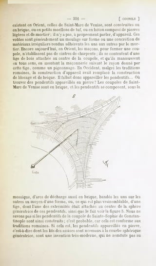 - 351                       [ COUPOLE
                                                                    ]
existent en Orient, celles de Saint-Marc de Venise, sont construites ou
en brique, ou en petits moellons de tuf, ou en béton composéde pierres
légèreset de mortier ; il n'y a pas,à proprement parler, d'appareil. Ces
voûtessont généralement un moulage sur forme ou une concrétion de
matériaux, irréguliers rendus adhérents les uns aux autres par le m<»r-
tier. Encore aujourd'hui, en Orient, les maçons, pour fermer une cou-
pole, n'établissent pas de cintres de charpente ; ils secontentent d'une
tige de bois attachée au centre de la coupole, et qu'ils manSuvrent
en tous sens,en montant la maçonnerie suivant le rayon donné par
celte tige, comme un pigeonnage. En Occident, malgré les traditions
romaines, la construction d'appareil avait remplacé la construction
de blocageet de brique. Il fallait donc appareiller les pendentifs... Où
trouver des pendentifs appareillés en pierre? Les coupoles de Saint-
Marcde Venise sont en brique, et les pendentifs se composent, sous la




           Cor!:




mosaïque, d'arcs de décharge aussi en brique, bandés les uns sur les
autres au moyen d'une forme, ou, ce qui est plus vraisemblable, d'une
tige, dont l'une des extrémités était attacher au centre de la sphère
génératrice de ces pendentifs, ainsi que le fait voir la figure S. Nous ne
savonspas si les pendentifs de la coupole de Sainte-Sophie de Constan-
tinople sont ainsi construits ; c'est probable, car cela est conforme aux
traditions romaines. Si cela est, les pendentifs appareillés en pierre,
c'est-à-diredont les lits des assisessont normaux a la courbe sphérique
génératrice, sont une invention très-moderne, qui ne remonte pas au
 