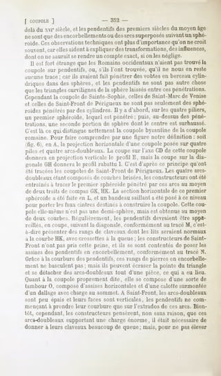 f COUPOLE ]                      - 352 -
delà du xvicsiècle, et les pendentifs des premiers sièclesdu moyen âge
nesontquedesencorbellements desarcssuperposés
                          ou                suivantun sphé-
roïde. Cesobservationstechniques ont plus d'importance qu'on ne croit
souvent,car elles aident à expliquer destransformations, des influences,
dont on ne saurait se rendre un compte exact, si on les néglige.
  Il est fort étrange que les Romains occidentaux n'aient pas trouvé la
coupole sur pendentifs, ou, s'ils l'ont trouvée, qu'il ne nous en reste
aucune trace ; car ils avaient fait pénétrer des voûtes en berceau cylin-
driques dans des sphères, et les pendentifs ne sont pas autre chose
que les triangles curvilignes de la sphèrelaissésentre cespénétrations.
Cependant coupolede Sainte-Sophie,
        la                       cellesde Saint-Marc Venise
                                                    de
et celles de Saint-Front de Périgueux ne sont pas seulement des sphé-
roïdespénétréspardescylindres. II y a d'abord, sur les quatrepiliers,
un premier sphéroïde,lequel est pénétré; puis, au-dessus péné-
                                                          des
trations, une secondeportion de sphère dont le centre est surhaussé.
C'est là ce qui distingue nettement la coupole byzantine de la coupole
romaine. Pour faire comprendre par une figure notre définition : soit
'tiir. <i . en A, la projection horizontale d'une coupole posée sur quatre

piles et quatre arcs-doubleaux. La coupe sur l'axe CD de cette coupole
donnera en projection verticale le profil E, mais la coupe sur la dia-
gonale GH donnera le profil rabattu I. C'est d'après ce principe qu'ont
été (racéesles coupolesde Saint-Front de Périgueux. Les quatre arcs-
doubleaux étant composés de courbes brisées, les constructeurs ont été
entrâmes a tracer le premier sphéroïde pénétré par ces arcs au moyen
de deux traits de compas GK,HK. La section horizontale de cepremier
sphéroïde a été faite en L, et un bandeausaillant a été posé à ce niveau
pour porter les faux cintres destinés à construire la coupole. Cette cou-
pole elle-même n'est pas une demi-sphère, mais est obtenue au moyen
de deux courbes. Régulièrement, les pendentifs devraient être appa-
reillés, en coupe, suivant la diagonale, conformément au tracé M, c'est-
à-dire présenter des rangs de claveaux dont les lits seraient normaux
à la courbe HK, aveccrossettes à la queue ; les constructeurs de Saint-
Front n'ont pas pris cette peine, et ils se sont contentés de poser les
assises des pendentifs en encorbellement,    conformément au tracé N.
Grâceà la courbure des pendentifs, ces rangs de pierres en encorbelle-
ment ne basculentpas; mais ils peuventécraserla pointe du triangle
et se détacherdesarcs-doubleaux  tout d'une pièce, ce qui a eu lieu.
Quant à la coupole proprement dite, elle se compose d'une sorte de
tambour 0, composéd'assiseshorizontales et d'une calotte surmontée
d'un dallage avec chargeau sommet. A Saint-Front, les arcs-doubleaux
sont peu épais et leurs faces sont verticales, les pendentifs ne com-
mençant à prendre leur courbure que sur l'extrados de ces arcs. Bien-
tôt, cependant, constructeurspensèrent,non sansraison, que ces
              les
arcs-doubleaux supportant une charge énorme, il était nécessaire de
donnerà leursclaveaux
                    beaucoup queue;
                           de     mais,pour ne pasélever
 