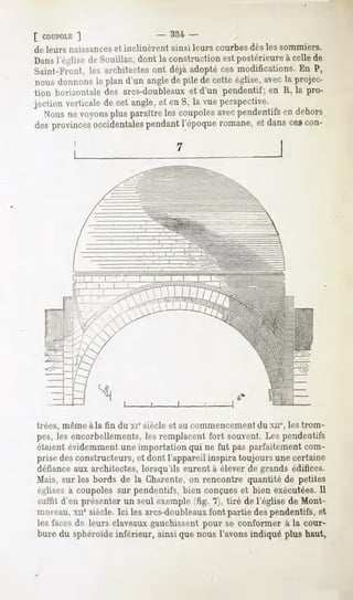 [ COUPOLE
       ]                             - 354 -
de leurs naissances et inclinèrent    ainsi leurs courbes dès les sommiers.
Dans lY'glisê île Soiiillac, dont la construction est postérieure à celle de
Saint-Front, les architectes ont déjà adopté ces modifications. En P,
 nous donnons le plan d'un angle de pile de cette église, avec la projec-
tion horizontale des arcs-doubleaux et d'un pendentif; en R, la pro-
jection verticale de cet angle, et en S, la vue perspective.
  Nousne voyonsplus paraîtreles coupolesavecpendentifsen dehors
desprovincesoccidentales
                       pendantl'époqueromane,et dans cescon-

          I




trées, même àla fin du xie siècle et au commencementdu xne,les trom-
pes, les encorbellements, remplacentfort souvent.Les pendentifs
                           les
étaientévidemment importationqui ne fut pas parfaitement
                    une                                      com-
prisedesconstructeurs, dont l'appareilinspira toujours unecertaine
                        et
défiance architectes,lorsqu'ils eurentà éleverde grands édifices.
         aux
Mais, sur les bords de la Charente,on rencontre quantité de petites
églises à coupoles sur pendentifs, bien conçues et bien exécutées. Il
suffit d'en présenterun seul exemple(fig. 7), tiré de l'église de Mont-
moreau,xnesiècle.Ici les arcs-doubleaux partie despendentifs,et
                                        font
lesfaces leursclaveaux
        de           gauchissent seconformer la cour-
                              pour         à
buredu sphéroïde
              inférieur, que
                       ainsi nousl'avons
                                       indiqué haut,
                                             plus
 
