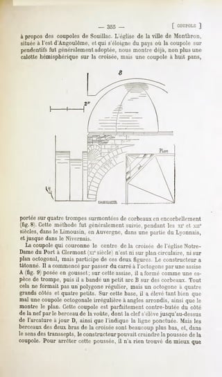 -   355 -                 [ COUPOLE
                                                                ]
à propos des coupoles de Souillac. L'église de la ville de Montbron,
situéeà l'est d'Angoulème, qui s'éloignedu pays où la coupole sur
                          et
pendentifsfut généralement adoptée,nous montre déjà, non plus une
calotte hémisphérique la croisée,mais une coupole à huit pans,
                      sur




portée sur quatre trompes surmontées de corbeaux en encorbellement
(fig. Cette
    8).     méthode généralement pendant xie xne
                  fut         suivie,    les et
siècles, le Limousin, Auvergne, unepartie Lyonnais,
        dans          en     dans        du
et jusque dans le Nivernais.
  La coupole couronnele centre de la croiséede l'église
           qui                                         Notre-
Dame Port à Clermont siècle)
      du             (xie     n'estni surplancirculaire,ni sur
planoctogonal,
             maisparticipe cesdeuxfigures. constructeur
                          de                Le               a
tâtonné. acommencé passer carré l'octogone uneassise
        Il        par        du     à           par
A (fig. 9) poséeen gousset;sur cetteassise,il a formé commeune es-
pècede trompe, puis il a bandéun petit arc B sur descorbeaux.Tout
celane formaitpasun'polygone régulier, maisun octogone quatre
                                                        à
grandscôtéset quatrepetits. Surcettebase, a élevé bien que
                                         il       tant
mal unecoupole octogonaleirrégulière angles
                                    à       arrondis,ainsiquele
montre le plan. Cettecoupoleest parfaitementcontre-butéedu côté
dela nef parle berceau lavoûte,dontla clefs'élève
                      de                          jusqu'au-dessus
de l'arcature jour D, ainsiquel'indique la ligneponctuée.
             à                                           Maisles
berceaux deuxbrasde la croisée
         des                       sontbeaucoup bas,et, dans
                                                 plus
lesens transsepts,constructeur
     des        le          pouvait
                                 craindre poussée la
                                        la      de
coupole.
       Pour arrêtercettepoussée, n'a rien trouvé de mieuxque
                               il
 