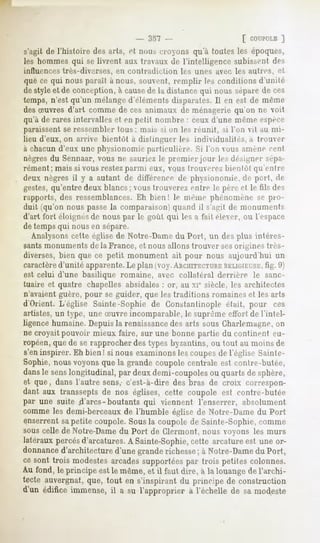 [ COUPOLE
                                                                     ]
s'agit de l'histoire desarls, et nouscroyons qu'à toutesles époques,
les hommes qui se livrent aux travaux de l'intelligence subissent des
influences très-diverses, en contradiction   les unes avec les autres, et
que ce qui nous parait à nous, souvent, remplir les conditions d'unité
de style et de conception, à causede la distance qvii nous séparede ces
temps, n'est qu'un mélange d'éléments disparates. Il en est de même
des oeuvresd'art comme de ces animaux de ménagerie qu'on ne voit
qu'à de rares intervalles et en petit nombre : ceux d'une même espèce
paraissentse ressembler Ions : mais si on les réunit, si l'on vil au mi-
lieu d'eux, on arrive bientôt à distinguer les individualités, a trouver
à chacun d'eux une physionomie particulière. Si Ton vous amené cent
nègresdu Sennaar,vous ne sauriez le premier jour les désigner sépa-
rément ; mais si vous restezparmi eux, vous Iromere/ bientôt qu'entre
deux nègres il y a autant de différence de physionomie, de poil, de
gestes,qu'entre deux blancs ; vous trouverez entre le père et le fils des
rapports, des ressemblances. Eh bien! le même phénomène se pro-
duit (qu'on nous passela comparaison! quand il s'agit de monuments
d'art fort éloignésde nous par le goût qui les a l'ail élever, ou l'espace
de temps qui nous en sépare.
   Analysonscette église de Notre-Dame du Porl, un des plus intéres-
sants monuments de la France, et nous allons trouver ses origines très-
diverses, bien que ce petit monument ait pour nous aujourd'hui un
caractèred'unité apparente.Le plan (voy.ARCHITECTURE   RELIGIKTSE, 9)
                                                                    fig.
est celui d'une basilique romaine, avec collatéral derrière le sanc-
tuaire et quatre chapelles absidales : or, au xie siècle, les architectes
n'avaient guère, pour se guider, que les traditions romaines et les arts
d'Orient. L'église Sainte-Sophie de Gonstantinople était, pour ces
artistes, un type, une Suvre incomparable, le suprême effort de l'intel-
ligence humaine. Depuis la renaissancedes arts sous Gharlemagne,on
ne croyait pouvoir mieux faire, sur une bonne partie du continent eu-
ropéen,que de se rapprocher des types byzantins, ou tout au moins de
s'en inspirer. Eh bien! si nous examinons les coupesde l'église Sainte-
Sophie, nous voyons que la grande coupole centrale est contre-butée,
dansle senslongitudinal, par deuxdemi-coupoles quartsde sphère,
                                             ou
et que, dans l'autre sens, c'est-à-dire des bras de croix correspon-
dant aux transseptsde nos églises,cette coupole est contre-butée
par une suite .d'arcs-boutants qui viennent l'enserrer, absolument
comme les demi-berceaux de l'humble église de Notre-Dame du Port
enserrent sapetite coupole. Sous la coupole de Sainte-Sophie, comme
sous celle de Notre-Dame du Port de Clermont, nous voyons les murs
latérauxpercés  d'arcatures.A Sainte-Sophie,   cette arcatureest une or-
donnance  d'architecture  d'unegranderichesse à Notre-Dame Port,
                                                ;               du
cesont trois modestes   arcadessupportées    par trois petites colonnes.
Au fond, le principe est le même,et il faut dire, à la louangede l'archi-
tecte auvergnat,que, tout en s'inspirant du principe de construction
d'un édifice immense,il a su l'approprier à l'échelle de sa modeste
 