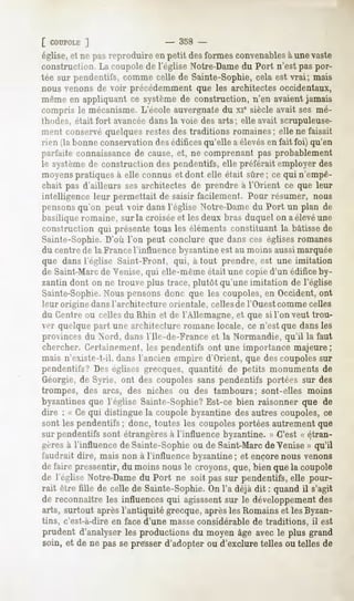 [ COUPOLE   ]                    - 358 -
église, et ne pas reproduire en petit des formes convenablesà une vaste
construction. La coupole de l'église Notre-Damedu Port n'est pas por-
tée sur pendentifs, comme celle de Sainte-Sophie, cela est vrai; mais
nous venons de voir précédemment que les architectes occidentaux,
même en appliquant ce système de construction, n'en avaientjamais
compris le mécanisme. L'école auvergnate du xie siècle avait ses mé-
Ihodes, était fort avancéedans la voie des arts; elle avait scrupuleuse-
ment conservequelques restes des traditions romaines; elle ne faisait
 rien (la bonne conservation desédifices qu'elle a élevésen fait foi) qu'en
parfaite connaissance de cause, et, ne comprenant pas probablement
le système de construction des pendentifs, elle préférait employer des
moyens pratiques à elle connus et dont elle était sûre ; ce qui n'empê-
chait pas d'ailleurs ses architectes de prendre à l'Orient ce que leur
intelligence leur permettait de saisir facilement. Pour résumer, nous
pensons qu'on peut voir dans l'église Notre-Dame du Port un plan de
 basilique romaine, sur la croiséeet les deux bras duquel on a élevéune
construction qui présente tous les éléments constituant la bâtisse de
Sainte-Sophie. D'où l'on peut conclure que dans ces églises romanes
 du centre de la France l'influence byzantine est au moins aussi marquée
 que dans l'église Saint-Front, qui, à tout prendre, est une imitation
 de Saint-Marc de Venise, qui elle-même était une copie d'un édifice by-
zantin dont on ne trouve plus trace, plutôt qu'une imitation de l'église
Sainte-Sophie.Nous pensons donc que les coupoles, en Occident, ont
 leur origine dans l'architecture orientale, cellesde l'Ouestcomme celles
 du Centre ou celles du Rhin et de l'Allemagne, et que si l'on veut trou-
ver quelque part une architecture romane locale, ce n'est que dans les
provinces du Nord, dans l'Ile-de-France et la Normandie, qu'il la faut
chercher. Certainement, les pendentifs ont une importance majeure;
mais n'existe-t-il, dans l'ancien empire d'Orient, que des coupoles sur
pendentifs? Des églises grecques, quantité de petits monuments de
Géorgie, de Syrie, ont des coupoles sans pendentifs portées sur des
trompes, des arcs, des niches ou des tambours; sont-elles moins
byzantines que l'église Sainte-Sophie?Est-ce bien raisonner que de
dire : « Ce qui distingue la coupole byzantine des autres coupoles, ce
sont les pendentifs ; donc, toutes les coupoles portées autrement que
sur pendentifs sont étrangères à l'influence byzantine. » C'est « étran-
gères à l'influence de Sainte-Sophie ou de Saint-Marc de Venise » qu'il
faudrait dire, mais non à l'influence byzantine ; et encorenous venons
de faire pressentir, du moins nous le croyons, que, bien que la coupole
de l'église Notre-Dame du Port ne soit pas sur pendentifs, elle pour-
rait être fille de celle de Sainte-Sophie. On l'a déjà dit : quand il s'agit
de reconnaîtreles influencesqui agisssent le développement
                                        sur              des
arts, surtout après l'antiquité grecque, après les Romains et les Byzan-
tins, c'est-à-dire en face d'une masse considérable de traditions,    il est
prudent d'analyserles productionsdu moyen âge avecle plus grand
soin, et de ne passe presserd'adopterou d'excluretelles ou telles de
 