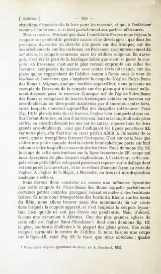 [ COUPOLK  ]                  - -'«il»-
structions disposéesdès la base pour les recevoir, et qui, à l'extérieur
comme à l'intérieur,   Sf>relient parfaitement aux parties inférieures.
  Mais avançons.Pendant que dans l'ouest de la France nous voyons la
coupole sur pendentifs prendre racine et se développer ; que dans les
provincesdu centre on chercheà la poser sur des trompes, sur des
encorbellements, sur des corbeaux ; en Provence, au commencement du
xii* siècle, la coupole couronne aussi les édifices religieux. En Auver-
 gne, c'est sur le plan de la basilique latine que vient se poser la cou-
 pole; en Provence, c'est sur le plan romain emprunté aux salles des
 lhernies, composées de travées avec contre-forts intérieurs, sur des
plans qui se rapprochent de l'édifice connu à Home sous le nom de
basiliquede Constantin,   que s'implante la coupole. L'église Notre-Dame
des Doms à Avignon, quoique mutilée aujourd'hui, nous présente un
exemple de l'invasion de la coupole sur des plans qui n'étaient nulle-
 ment disposés pour la recevoir. L'unique nef de l'église Notre-Dame
 des Doms se composait de travées barlongues voûtées en berceau sur
 arcs-doubleaux en tiers-point maintenus par d'énormes contre-forts,
 entre lesquels s'ouvrent aujourd'hui des chapelles intérieures. Voici
(fig. 10) le plan de trois de ces travées,l'église n'en comportant que six.
 Sur l'avant-dernière, au lieu d'un berceau,huit arcslongitudinaux plein
cintre, en encorbellement les uns sur les autres, reposent sur les deux
grands arcs-doubleaux, ainsi que l'indiquent les lignes ponctuées KL
sur notre plan, afin d'arriver au carré parfait ABCD.A l'intérieur de ce
carré, quatre trompillons forment l'octogone. C'est sur cette baseque
s'élèveune petite coupole dont la calotte hémisphérique porte sur huit
colonnes entre lesquelles s'ouvrent desfenêtres. Nous donnons (fig. 11)
la coupe de cette construction sur la ligne transversale EF, coupe qui
nous épargnera de plus longues explications. A l'extérieur, cette-cou-
pole estun petit édifice octogonal paraissantreposer sur le dallage dont
est composéela couverture, et ne se reliant d'aucune façon au reste de
l'église. A l'église de la Major, à Marseille, on trouvait une disposition
analogue à celle-ci.
  Nous devons donc constater ici encore une influence byzantine
(car cette coupole de Notre-Damedes Doms rappelle parfaitement
certaines petites coupoles grecques) venant se mêler à des traditions
latines. Si nous nous transportons des bords du Rhône sur les bords
du Rhin, nous allons trouver aussi des monuments                 du xne siècle
dans lesquels la coupole apparaît, et c'est toujours la coupole byzan-
tine, bien qu'elle ne soit pas élevée sur pendentifs. Mais, d'abord,
faisons une excursion à Athènes. Une des plus grandes églises de
cette ville est l'église Saint-Nicodème1, dont nous donnons (fig. 12)
le plan, conforme d'ailleurs à la plupart des plans grecs. Une seule
coupole surmonte le centre de l'édifice. Si nous faisons une coupe
sur la ligne AB, voici (fig. 13) le tracé que nous obtenons : quatre

 1 VoyezChoix d'églises
                      byzantinesen Crète, par A. Couchaud,
                                                         1842.
 