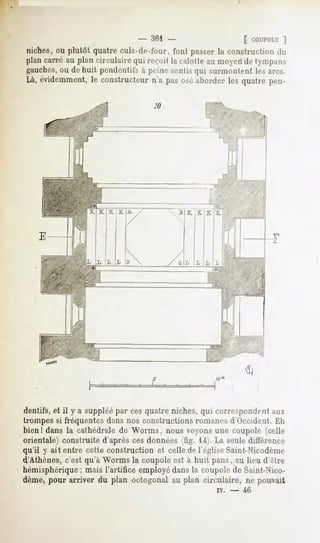 -   361 -                          [ COUPOLE
                                                                               ]
niches, ou plutôt quatre culs-de-foui-, font passer la construction du
plan carré au plan rirrulaire qui reçoit la calotte au moyen de tympan-^
gauches,ou de huit pendentifs à peine sentis qui surmontent les arcs.
Là, évidemment, le constructeur n'a pas osé aborder les quatre pen-

                                        10




                           A /                  ""ii E_JE.
                            /                         i
                                                      i*
                                                      !

                                                      i



                                                 /
                                
                        1B                  /' C IL
                                                 L




dentifs, et il y a suppléé par ces quatre niches, qui correspondent aux
trompessi fréquentes
                   dans nos constructionsromanesd'Occident.Eh
bien! dans la cathédrale de Worms, nous voyons une coupole (celle
orientale) construite d'après ces données (fig. 14).La seuledifférence
qu'il y ait entre cette construction et cellede l'égliseSaint-Nicodème
d'Athènes, c'est qu'à Worms la coupole est à huit pans, au lieu d'être
hémisphérique
           ; maisl'artificeemployé
                                 dansla coupole Saint-Nico-
                                              de
dème>
    pour arriver du plan octogonalau plan circulaire, ne pouvait
                                                             iv.   -   46
 