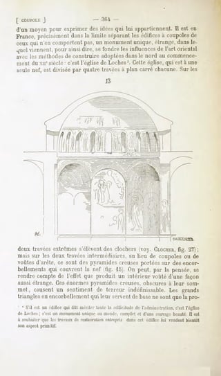 [ COUPOLL:
       J
d'un moyen pour exprimer des idéesqui lui appartiennent.Il est en
France,précisément la limite séparant édifices coupoles
                  dans                  les       à         de
ceuxqui n'encomportent un monument
                       pas,              unique,
                                               étrange, dansle-
quelviennent,pourainsidire, sefondrelesinfluences l'art oriental
                                                 de
avec les méthodesde construire adoptéesdans le nord au commence-
ment du xiie siècle " c'est l'église de Loches'. Cette église, qui est à une
seule nef, est divisée par quatre travées à plan carré chacune. Sur les
                                           13




deux travéesextrêmess'élèventdes clochers (voy. CLOCHER, 21};
                                                         fig.
mais sur les deux travéesintermédiaires,au lieu de coupolesou de
voûtes d'arête, ce sont des pyramides creuses portées sur des encor-
bellementsqui couvrent la n<-t tig. 15). On peut, par la pensée,se
rendre comptede l'effet qui- produit un intérieur voûté d'une façon
aussi étrange. Ces énormes pyramides creuses, obscures à leur som-
met
      , causent un sentiment de terreur indéfinissable.Les grands
triangles encorbellement leur servent base sontquela pro-
        en            qui           de   ne
' ' S'il est un édifice dût mériti-rtoutela sollicitude l'administration, l'église
                       qui                            de               c'est
de Loches c'est un monumentuniqueau monde, complete( d'une sauvage
        ;                                                        beauté.Il est
à souhaiter que les travaux de restauration entrepris dans cet édifice lui rendent bientôt
son aspect primitif.
 