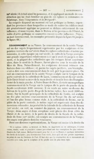 - 367 -                [ COl'RONNEMENT]
xii* siècle; il évitait ainsi les poussées,et il appliquait un mode de con-
struction qui lui était familier au plan de ces églises si communes en
Saintonge, dans l'Angoumois et le Périgord1.
   La coupole disparaît au moment où l'art gothique se forme; cepen-
dant les provinces dans lesquelles ce mode de voûter les édifices avait
été généralement appliqué ne peuvent se défaire entièrement de son
influence, et nous voyons, dans le Poitou et les provinces de l'Ouest, la
voûte d'arête gothique se soumettre encore à cette influence. <Voy<-/.,
au mot CONSTRUCTION,       les exemplesprésentésdepuis la figure Gl jusqu'à
la figure 68.)

  COURONNEMENT LAVIERGE. couronnement de lu suinle Vierge
                    DE         Le
est un des sujets fréquemment représentés par les sculpteurs et les
peintresverriersdu xmesiècledansles églisescathédrales mêmepa-
                                                     et
roissiales. A cette époque (au xmesiècle), le culte de la Vierge avait pris
une grande importance relativement à ce qu'il avait étéjusqu'à ce mo-
ment, et la plupart des cathédrales que les évoques firent construire
alors, dans le nord de la France, furent placées sous le vocable de la
Mère de Dieu. Naturellement, les sculpteurs devaient retracer son
histoire dans ces édifices; et, parmi les sujets préférés, son triomphe,
c'est-à-dire son couronnement dans le ciel, prit la prcinière place. On
voit un couronnement de la sainte Vierge sculpté sur le tympan de la
porte centrale de la cathédrale de Laon, commencement du xmesiècle.
Làle Christbénit samèrede la main droite et tient le livre desÉvangiles
ferméde la main gauche.A Notre-Damede Paris, il existe un magnifique
couronnement de la Vierge sur le tympan de la porte de gauche de la
façade occidentale (1215 environ). Il en existe un autre au-dessus du
linteau de la petite porte Hong?de la même église, face nord ( 1260 en-
viron). Sur la façadeprincipale de la cathédrale de Senlis, est sculpté
un des plus anciens couronnements de la Vierge (fin du xu" siècle)
et l'un des plus beaux comme style. A la cathédrale de Reims, sur le
gable de la porte centrale, le même sujet est représenté dans des di-
mensionscolossales.Au portail de la Calendede la cathédrale de Rouen
(xivesiècle), on voit, au sommet du pignon, un couronnement                        de la
Vierge ; deux anges et deux séraphins sont placés des deux côtés du
Christ et de sa mère. A la porte de droite de la façade de la cathé-
drale de Sens (xivc siècle), est sculpté un couronnement de la Vierge ;
des angessont placésdans les voussures.
  Dans ces diverses représentations, la Vierge est assiseà la droite du
  1 Si ce curieux édifice se trouvait en Italie, en Angleterre ou en Allemagne, il serait
connu,étudié, vanté et Considérécommeprésentantune des conceptions plus extraor-
                                                                 les
dinaires de l'art roman. Malheureusement pour lui il est en France, à quelques kilomètres
des bords de la Loire; peu d'architectes l'ont visité, bien qu'il ait une grande importance
au point de vue de l'histoire de l'art. Il faut dire que la construction de ce monument est
rxi'rutée avec soin, que la sculpture et les profils sont du plus beau style.
 