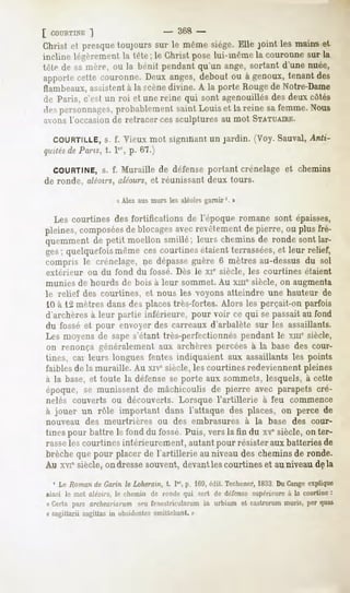 [ COURTINE
        ~)                          -    368 -
Christ et presquetoujours sur le mêmesiège.Elle joint les maiirset
incline légèrement la tète; le Christ pose lui-même la couronne sur la
télé de sa mère, ou la hénit pendant qu'un ange, sortant d'une nuée,
apportecette couronne.Deux anges,debout ou à genoux,tenant des
flambeaux,assistent à la «cènedivine. A la porte Rougede Notre-Dame
de Paris, c'est un roi et une reine qui sont agenouillés des deux côtés
.!"">
    personnages,
               probablementsaint Louiset la reine safemme.Nous
avons l'occasion de retracer ces sculptures au mot STATUAIRE.

  COURTILLE, f. Vieux mot signifiant un jardin. ("Voy.Sauvai, Anti-
               s.
quitésde Pans, . 1", p. 67.)

  COURTINE, f. Muraille de défense portant crénelage et chemins
          s.
de ronde, aléoirs, aléours, et réunissant deux tours.

                     « Alez aus murs les aléoirs garnir '. »

  Les courtines des fortifications de l'époque romane sont épaisses,
pleines, composéesde blocagesavec revêtement de pierre, ou plus fré-
quemment de petit moellon smillé; leurs chemins de ronde sont lar-
ges; quelquefois même ces courtines étaient terrassées,et leur relief,
compris le crénelage, ne dépasseguère 6 mètres au-dessus du sol
extérieur    ou du fond du fossé. Dès le XIe siècle, les courtines étaient
munies de hourds de bois à leur sommet. Au xme siècle, on augmenta
le relief des courtines, et nous les voyons atteindre une hauteur de
 10 à 12 mètres dans des places très-fortes. Alors les perçait-on parfois
d'archères à leur partie inférieure, pour voir ce qui se passait au fond
du fossé et pour envoyer des carreaux d'arbalète sur les assaillants.
Les moyens de sape s'étant très-perfectionnés pendant le xme siècle,
on renonça généralement aux archères percées à la base des cour-
tines, cai leurs longues fentes indiquaient aux assaillants les points
faibles de la muraille. Au xive siècle, les courtines redeviennent pleines
à la base, et toute la défense se porte aux sommets, lesquels, à cette
époque, se munissent de mâchicoulis de pierre avec parapets cré-
nelés couverts ou découverts. Lorsque l'artillerie à feu commence
à jouer un rôle important dans l'attaque des places, on perce de
nouveau     des meurtrières       ou des embrasures            à la base des cour-
tines pour battre le fond du fossé. Puis, vers la fin du xvesiècle, on ter-
rasseles courtines intérieurement, autant pour résister aux batteries de
brèche que pour placer de l'artillerie au niveau des chemins de ronde.
Au xviê siècle, on dresse souvent, devantles courtines et au niveau delà

  1 Le Romande Garin le Loheram, t. Ier,p. Ifi9, édit Techener,
                                                              1833 DuGangeexplique
ainsi le mot aléoirs, le chemin de rmuli- qui sert de défense supérieure à la courtine :
« Certa pars arciieariarum seu fenestricularum in urbium et castrorum mûris, per quas
a sagittarii sagittasin obsidentes
                                 emittcbant.»
 