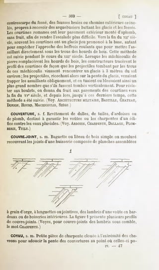 - 369 -                     f r.ovAU ]
contrescarpedu fossé,des faussesbraies ou chemins extérieurs créne-
lés, propresà recevoirdesarquebusiers
                                    ballant lesglaciset lesfossés.
Les courtines romanes ont leur parement extérieur monté d'aplomb,
sansfruit, afin de rendre l'escaladeplus difficile. Vers la fin du xir sir-
clé, souventles courtines ont un glacispeu prononcé à la base, autant
pour empêcher
            l'approchedesbeffroisroulants que pour mettre l'as-
saillant directement   sous les trous des hourds   de bois. Cette méthode
est suivie pendant le cours du xme siècle. Lorsque les mâchicoulis de
pierreremplacèrent hourdsde bois, les constructeurstracèrent le
                   les
profil descourtinesde façon queles projectiles tombantpar les trous
de ces mâchicoulis vinssent rencontrer un glacis à 3 mètres du sol
environ ; les projectiles, ricochant alors sur la pente du glacis, venaient
frapper les assaillantsobliquement, et en tuaient ou blessaientainsi un
plus grand nombre que s'ils fussent tombés verticalement. Pour résis-
ter aux boulets, on donna du fruit aux parements des courtines vers
la fin du xvesiècle, et depuis lors, jusqu'à ces derniers temps, cette
méthodea été suivie. (Voy. ARCHITECTURE     MILITAIRE, BASTILLE, CHATEAU,
DONJON,
     HOURD,
          MACHICOULIS,
                    SIÈGE.)

  COUVERTURE, f. Revêtement de dalles, de tuiles, d'ardoises ou
            s.
de plomb, destiné à garantir les voûtes ou les charpentes d'un édi-
fice contre les eauxpluviales. (Voy. ARDOISE,
                                           CHARPENTE,
                                                    DALLAGE, PLOM-
BERIE,
     TUILE.)

  COUVRE-JOINT, m. Baguette ou liteau de bois simple ou mouluré
                  s.
recouvrantles joints d'une huisserie composéede planches assemblées




à grain d'orge, à languettes ou jointives, des lambris d'une voûte en bar-
deauxou de boiseries intérieures. La figure 1 présente plusieurs profils
de couvre-joints. (Voyez, pour couvre-joints des lambris sous comble,
le mot CHARPENTE.)

  COYAU, m. Petite pièce de charpente clouée à l'extrémité des che-
         s.
vrons pour adoucir la pente des couvertures au point où celles-ci po-
                                                         iv.   -   -47
 