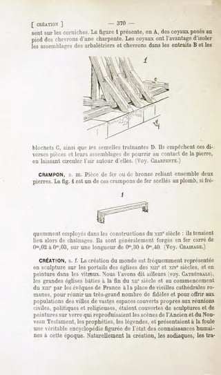 [ CRÉATION
        ]                      - 370 -
sent sur les corniches. La figure 1 présente, en A, des coyaux posésau
pied deschevrons
               d'unecharpente. coyaux l'avantage
                             Les    ont        d'isoler
les assemblages arbalétriers et chevronsdansles entraits B et les
              des




blochets G, ainsi que les semelles traînantes D. Ils empêchent ces di-
versespièces et leurs a^MMiiblagcs pourrir au contact de la pierre,
                                      de
en laissant circuler l'air autour d'elles. (Voy. CHARPENTE.)

  CRAMPON, s. m. Pièce de fer ou de bronze reliant ensemble deux
pierres.La fig. l est un de cescrampons fer scellésau plomb, si fré-
                                       de




quemment employésdans les constructions du xmesiècle : ils tenaient
lieu alors de chaînages.Ils sont généralement forgés en fer carré de
Om,02 CT,03,sur une longueur de Om,30 0"',40. (Voy. CHAINAGE.)
      à                                  à

  CRÉATION, f. La créationdu mondeest fréquemmentreprésentée
         s.
en sculpture sur les portails des églises des xmeet xiv' siècles, et en
peinture dans les vitraux. Nous l'avons dit ailleurs (voy. GATHÉMVALK
les grandes églises bâties à la fin du xne siècle et au commencement
du xmepar les évêquesde France à la placede vieilles cathédrales ro-
manes, pour réunir un très-grand nombre de fidèles et pour offrir aux
populations des villes de vastesespaces    couverts propres aux réunions
civiles, politiques et religieuses, étaient couvertes de sculptures et de
peintures sur verre qui reproduisaient les scènesde l'Ancien et du Nou-
veau Testament, les prophéties, les légendes, et présentaient à la foule
une véritable encyclopédie figurée de Tétât des connaissanceshumai-
nesà cette époque.Naturellementla création,les zodiaques,les tra-
 